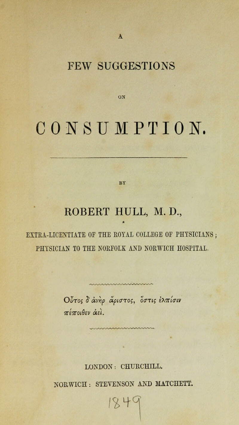 FEW SUGGESTIONS CONSUMPTION. ROBERT HULL, M. D., EXTRA-LICENTIATE OF THE ROYAL COLLEGE OF PHYSICIANS; PHYSICIAN TO THE NORFOLK AND NORWICH HOSPITAL. Owto; J avrip api<7To;, oorif itoriaw 7r£7T0l8lV as). LONDON: CHURCHILL. NORWICH : STEVENSON AND MATCHETT.