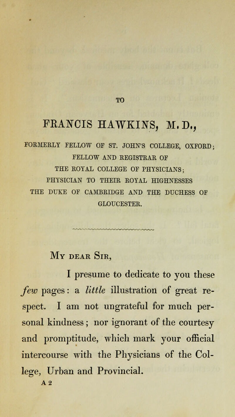 TO FRANCIS HAWKINS, M, D,, FORMERLY FELLOW OF ST. JOHN'S COLLEGE, OXFORD; FELLOW AND REGISTRAR OF THE ROYAL COLLEGE OF PHYSICIANS; PHYSICIAN TO THEIR ROYAL HIGHNESSES THE DUKE OF CAMBRIDGE AND THE DUCHESS OF GLOUCESTER. My dear Sir, I presume to dedicate to you these few pages: a little illustration of great re- spect. I am not ungrateful for much per- sonal kindness; nor ignorant of the courtesy and promptitude, which mark your official intercourse with the Physicians of the Col- lege, Urban and Provincial. A2