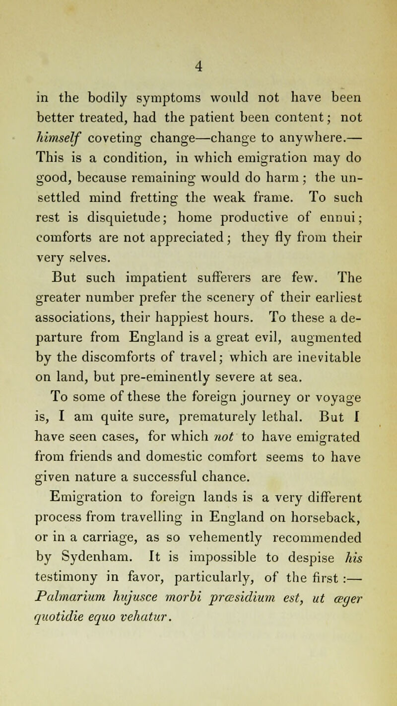 in the bodily symptoms would not have been better treated, had the patient been content; not himself coveting change—change to anywhere.— This is a condition, in which emigration may do good, because remaining would do harm; the un- settled mind fretting the weak frame. To such rest is disquietude; home productive of ennui; comforts are not appreciated; they fly from their very selves. But such impatient sufferers are few. The greater number prefer the scenery of their earliest associations, their happiest hours. To these a de- parture from England is a great evil, augmented by the discomforts of travel; which are inevitable on land, but pre-eminently severe at sea. To some of these the foreign journey or voyage is, I am quite sure, prematurely lethal. But I have seen cases, for which not to have emigrated from friends and domestic comfort seems to have given nature a successful chance. Emigration to foreign lands is a very different process from travelling in England on horseback, or in a carriage, as so vehemently recommended by Sydenham. It is impossible to despise his testimony in favor, particularly, of the first:— Pahnariurn hujusce morbi presidium est, ut ager quotidie equo vehatur.