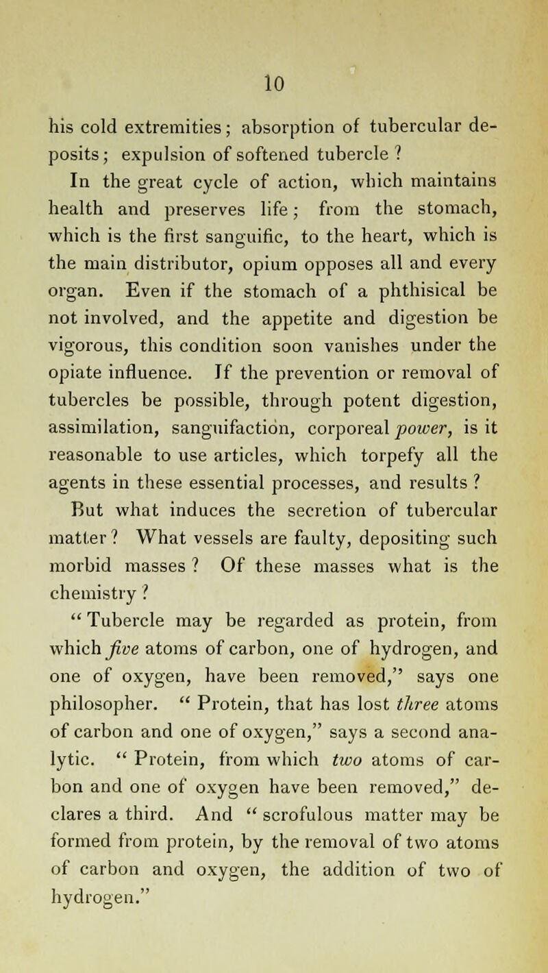 his cold extremities; absorption of tubercular de- posits; expulsion of softened tubercle? In the great cycle of action, which maintains health and preserves life; from the stomach, which is the first sanguific, to the heart, which is the main distributor, opium opposes all and every organ. Even if the stomach of a phthisical be not involved, and the appetite and digestion be vigorous, this condition soon vanishes under the opiate influence. If the prevention or removal of tubercles be possible, through potent digestion, assimilation, sanguifaction, corporeal power, is it reasonable to use articles, which torpefy all the agents in these essential processes, and results ? But what induces the secretion of tubercular matter? What vessels are faulty, depositing such morbid masses ? Of these masses what is the chemistry ? Tubercle may be regarded as protein, from which five atoms of carbon, one of hydrogen, and one of oxygen, have been removed, says one philosopher. Protein, that has lost three atoms of carbon and one of oxygen, says a second ana- lytic. Protein, from which two atoms of car- bon and one of oxygen have been removed, de- clares a third. And scrofulous matter may be formed from protein, by the removal of two atoms of carbon and oxygen, the addition of two of hydrogen.