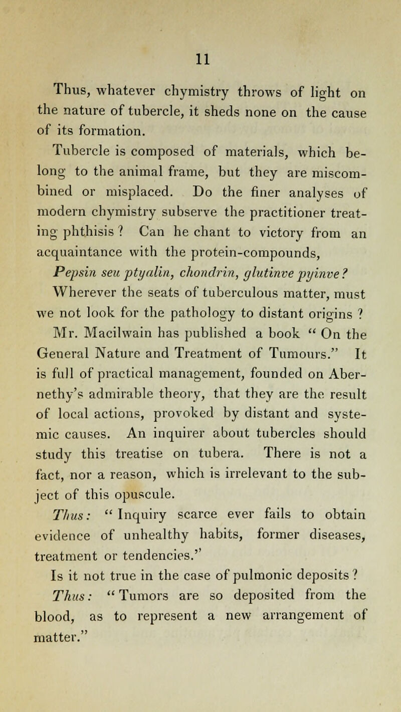 Thus, whatever chymistry throws of light on the nature of tubercle, it sheds none on the cause of its formation. Tubercle is composed of materials, which be- long to the animal frame, but they are miscom- bined or misplaced. Do the finer analyses of modern chymistry subserve the practitioner treat- ing phthisis ? Can he chant to victory from an acquaintance with the protein-compounds, Pepsin seu ptyalin, chondrin, glutinve pyinve ? Wherever the seats of tuberculous matter, must we not look for the pathology to distant origins ? Mr. Macilwain has published a book On the General Nature and Treatment of Tumours. It is full of practical management, founded on Aber- nethy's admirable theory, that they are the result of local actions, provoked by distant and syste- mic causes. An inquirer about tubercles should study this treatise on tubera. There is not a fact, nor a reason, which is irrelevant to the sub- ject of this opuscule. Thus: Inquiry scarce ever fails to obtain evidence of unhealthy habits, former diseases, treatment or tendencies.'' Is it not true in the case of pulmonic deposits ? Thus: Tumors are so deposited from the blood, as to represent a new arrangement of matter.