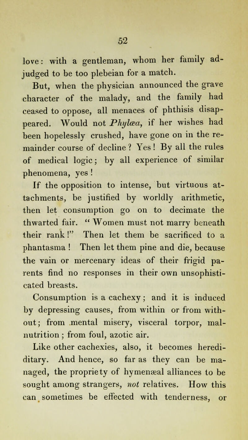 love: with a gentleman, whom her family ad- judged to be too plebeian for a match. But, when the physician announced the grave character of the malady, and the family had ceased to oppose, all menaces of phthisis disap- peared. Would not Phylaa, if her wishes had been hopelessly crushed, have gone on in the re- mainder course of decline ? Yes ! By all the rules of medical logic; by all experience of similar phenomena, yes ! If the opposition to intense, but virtuous at- tachments, be justified by worldly arithmetic, then let consumption go on to decimate the thwarted fair.  Women must not marry beneath their rank! Then let them be sacrificed to a phantasma ! Then let them pine and die, because the vain or mercenary ideas of their frigid pa- rents find no responses in their own unsophisti- cated breasts. Consumption is a cachexy; and it is induced by depressing causes, from within or from with- out; from mental misery, visceral torpor, mal- nutrition ; from foul, azotic air. Like other cachexies, also, it becomes heredi- ditary. And hence, so far as they can be ma- naged, the propriety of hymenaeal alliances to be sought among strangers, not relatives. How this can sometimes be effected with tenderness, or