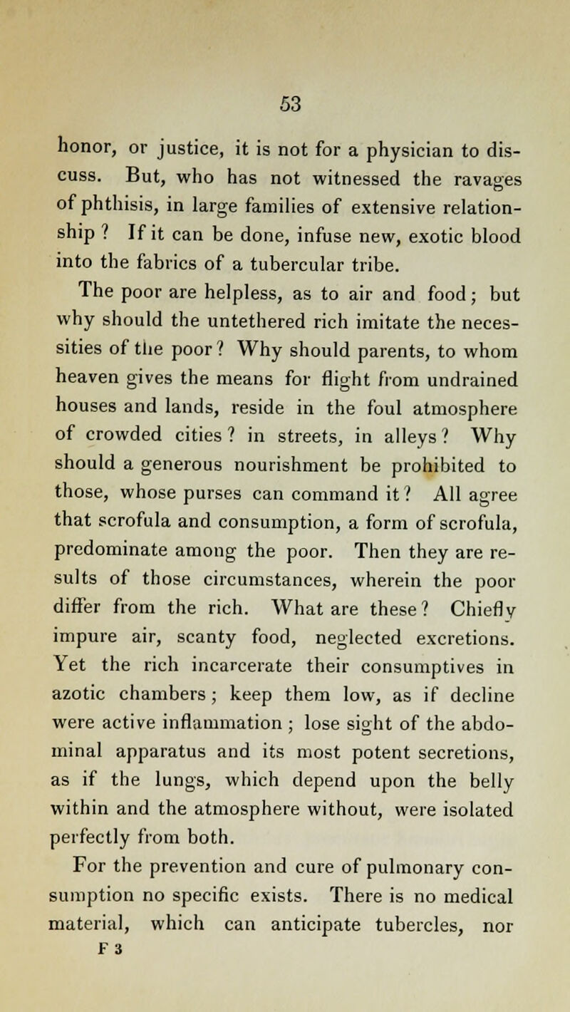 honor, or justice, it is not for a physician to dis- cuss. But, who has not witnessed the ravages of phthisis, in large families of extensive relation- ship ? If it can be done, infuse new, exotic blood into the fabrics of a tubercular tribe. The poor are helpless, as to air and food; but why should the untethered rich imitate the neces- sities of the poor ? Why should parents, to whom heaven gives the means for flight from undrained houses and lands, reside in the foul atmosphere of crowded cities ? in streets, in alleys ? Why should a generous nourishment be prohibited to those, whose purses can command it ? All agree that scrofula and consumption, a form of scrofula, predominate among the poor. Then they are re- sults of those circumstances, wherein the poor differ from the rich. What are these? Chiefly impure air, scanty food, neglected excretions. Yet the rich incarcerate their consumptives in azotic chambers ; keep them low, as if decline were active inflammation ; lose sight of the abdo- minal apparatus and its most potent secretions, as if the lungs, which depend upon the belly within and the atmosphere without, were isolated perfectly from both. For the prevention and cure of pulmonary con- sumption no specific exists. There is no medical material, which can anticipate tubercles, nor F3