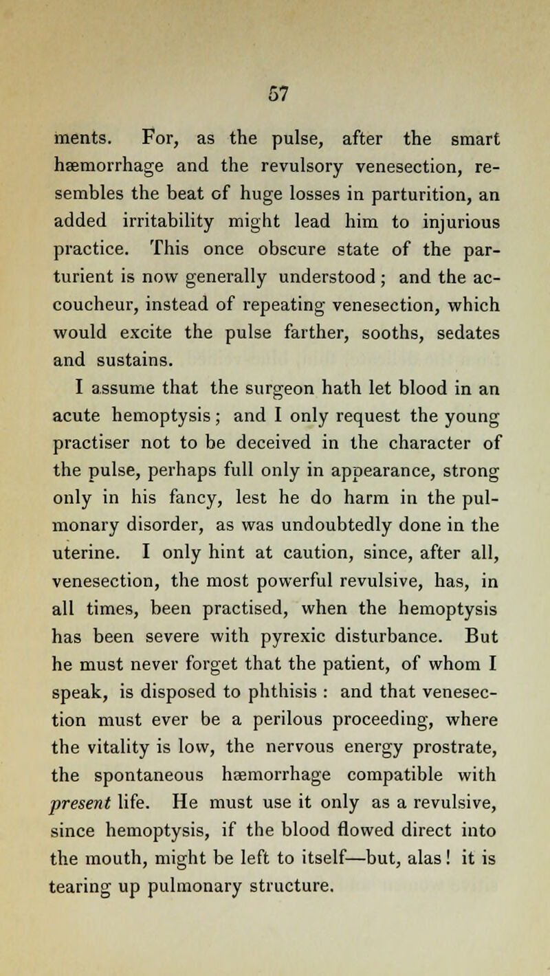 ments. For, as the pulse, after the smart haemorrhage and the revulsory venesection, re- sembles the beat of huge losses in parturition, an added irritability might lead him to injurious practice. This once obscure state of the par- turient is now generally understood ; and the ac- coucheur, instead of repeating venesection, which would excite the pulse farther, sooths, sedates and sustains. I assume that the surgeon hath let blood in an acute hemoptysis; and I only request the young practiser not to be deceived in the character of the pulse, perhaps full only in appearance, strong only in his fancy, lest he do harm in the pul- monary disorder, as was undoubtedly done in the uterine. I only hint at caution, since, after all, venesection, the most powerful revulsive, has, in all times, been practised, when the hemoptysis has been severe with pyrexic disturbance. But he must never forget that the patient, of whom I speak, is disposed to phthisis : and that venesec- tion must ever be a perilous proceeding, where the vitality is low, the nervous energy prostrate, the spontaneous haemorrhage compatible with present life. He must use it only as a revulsive, since hemoptysis, if the blood flowed direct into the mouth, might be left to itself—but, alas! it is tearing up pulmonary structure.