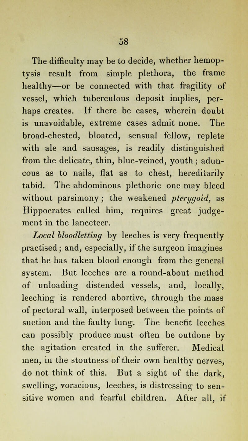 The difficulty may be to decide, whether hemop- tysis result from simple plethora, the frame healthy—or be connected with that fragility of vessel, which tuberculous deposit implies, per- haps creates. If there be cases, wherein doubt is unavoidable, extreme cases admit none. The broad-chested, bloated, sensual fellow, replete with ale and sausages, is readily distinguished from the delicate, thin, blue-veined, youth; adun- cous as to nails, flat as to chest, hereditarily tabid. The abdominous plethoric one may bleed without parsimony; the weakened pterygoid, as Hippocrates called him, requires great judge- ment in the lanceteer. Local bloodletting by leeches is very frequently practised; and, especially, if the surgeon imagines that he has taken blood enough from the general system. But leeches are a round-about method of unloading distended vessels, and, locally, leeching is rendered abortive, through the mass of pectoral wall, interposed between the points of suction and the faulty lung. The benefit leeches can possibly produce must often be outdone by the agitation created in the sufferer. Medical men, in the stoutness of their own healthy nerves, do not think of this. But a sight of the dark, swelling, voracious, leeches, is distressing to sen- sitive women and fearful children. After all, if
