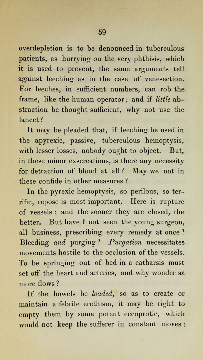 overdepletion is to be denounced in tuberculous patients, as hurrying on the very phthisis, which it is used to prevent, the same arguments tell against leeching as in the case of venesection. For leeches, in sufficient numbers, can rob the frame, like the human operator; and if little ab- straction be thought sufficient, why not use the lancet ? It may be pleaded that, if leeching be used in the apyrexic, passive, tuberculous hemoptysis, with lesser losses, nobody ought to object. But, in these minor exscreations, is there any necessity for detraction of blood at all ? May we not in these confide in other measures ? In the pyrexic hemoptysis, so perilous, so ter- rific, repose is most important. Here is rupture of vessels : and the sooner they are closed, the better. But have I not seen the young surgeon, all business, prescribing every remedy at once ? Bleeding and purging ? Purgation necessitates movements hostile to the occlusion of the vessels. To be springing out of bed in a catharsis must set off the heart and arteries, and why wonder at more flows ? If the bowels be loaded, so as to create or maintain a febrile erethism, it may be right to empty them by some potent eccoprotic, which would not keep the sufferer in constant moves i