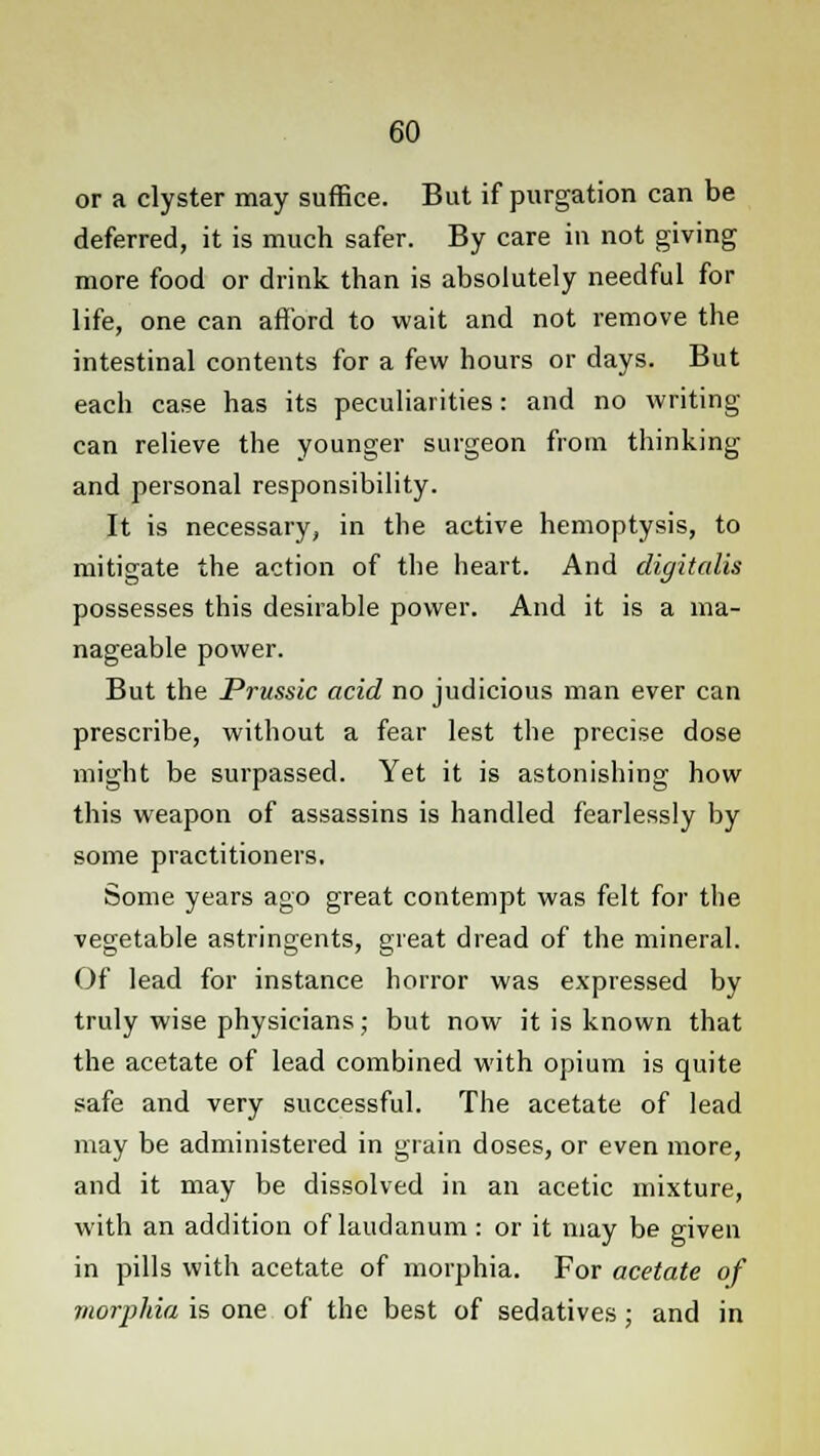 or a clyster may suffice. But if purgation can be deferred, it is much safer. By care in not giving more food or drink than is absolutely needful for life, one can afford to wait and not remove the intestinal contents for a few hours or days. But each case has its peculiarities: and no writing- can relieve the younger surgeon from thinking and personal responsibility. It is necessary, in the active hemoptysis, to mitigate the action of the heart. And digitalis possesses this desirable power. And it is a ma- nageable power. But the Prussic acid no judicious man ever can prescribe, without a fear lest the precise dose might be surpassed. Yet it is astonishing how this weapon of assassins is handled fearlessly by some practitioners. Some years ago great contempt was felt for the vegetable astringents, great dread of the mineral. Of lead for instance horror was expressed by truly wise physicians; but now it is known that the acetate of lead combined with opium is quite safe and very successful. The acetate of lead may be administered in grain doses, or even more, and it may be dissolved in an acetic mixture, with an addition of laudanum: or it may be given in pills with acetate of morphia. For acetate of morphia is one of the best of sedatives; and in