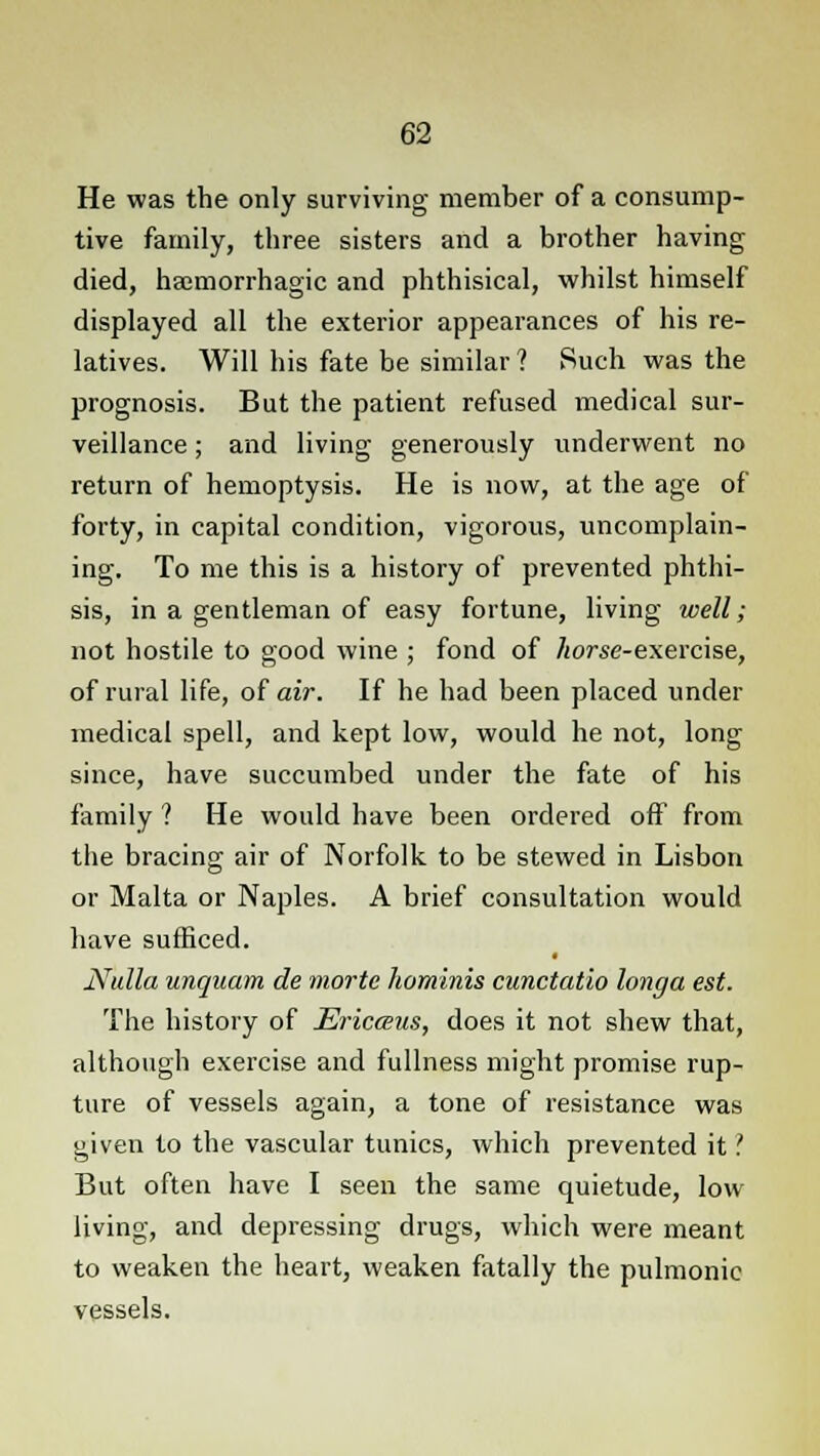 He was the only surviving member of a consump- tive family, three sisters and a brother having died, hacmorrhagic and phthisical, whilst himself displayed all the exterior appearances of his re- latives. Will his fate be similar ? Such was the prognosis. But the patient refused medical sur- veillance ; and living generously underwent no return of hemoptysis. He is now, at the age of forty, in capital condition, vigorous, uncomplain- ing. To me this is a history of prevented phthi- sis, in a gentleman of easy fortune, living well; not hostile to good wine ; fond of //orse-exercise, of rural life, of air. If he had been placed under medical spell, and kept low, would he not, long since, have succumbed under the fate of his family ? He would have been ordered off from the bracing air of Norfolk to be stewed in Lisbon or Malta or Naples. A brief consultation would have sufficed. Nulla unquam de niortc hominis cunctatio longa est. The history of Ericceus, does it not shew that, although exercise and fullness might promise rup- ture of vessels again, a tone of resistance was given to the vascular tunics, which prevented it'. But often have I seen the same quietude, low living, and depressing drugs, which were meant to weaken the heart, weaken fatally the pulmonic vessels.