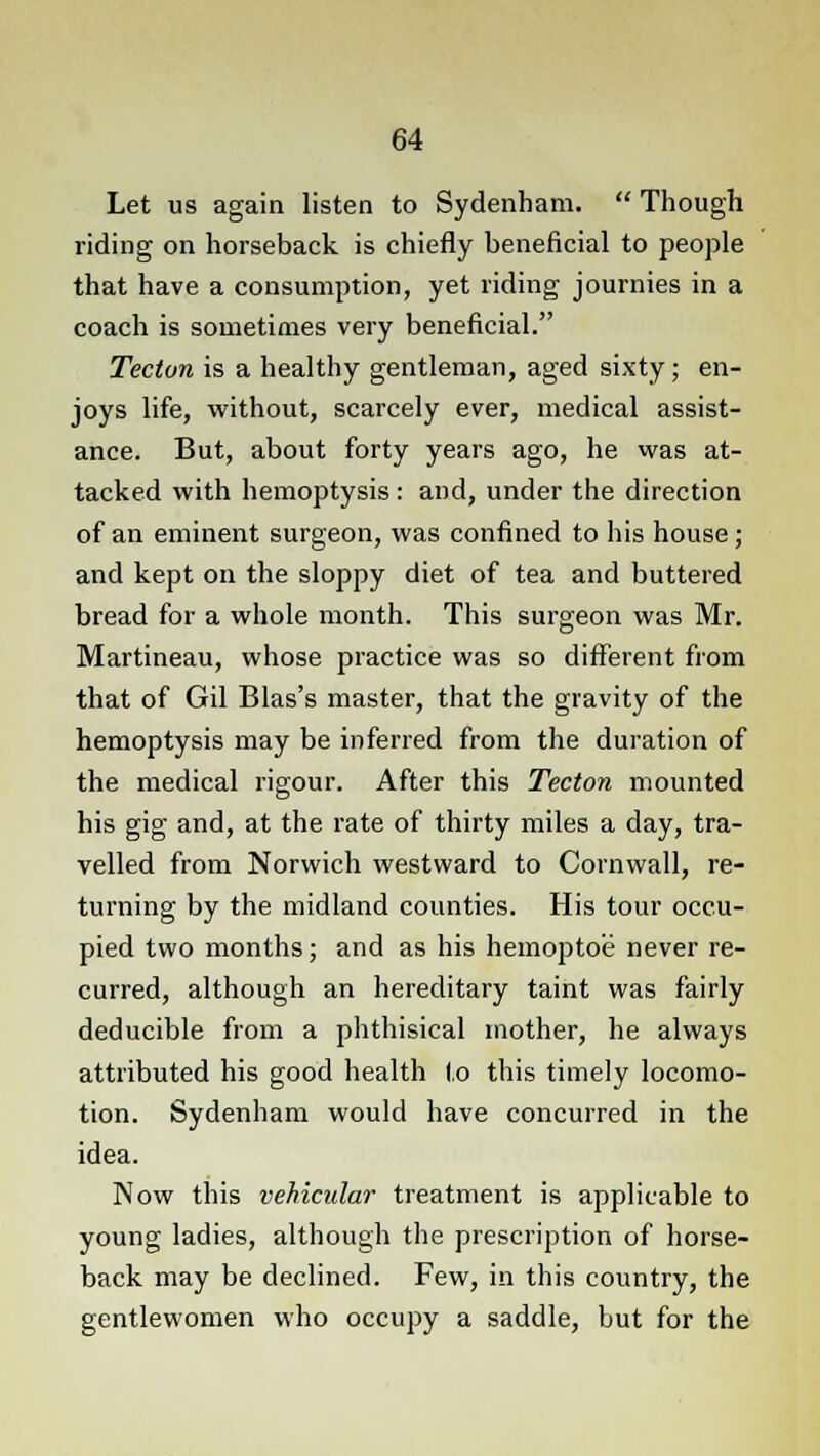 Let us again listen to Sydenham.  Though riding on horseback is chiefly beneficial to people that have a consumption, yet riding journies in a coach is sometimes very beneficial. Tecton is a healthy gentleman, aged sixty; en- joys life, without, scarcely ever, medical assist- ance. But, about forty years ago, he was at- tacked with hemoptysis: and, under the direction of an eminent surgeon, was confined to his house; and kept on the sloppy diet of tea and buttered bread for a whole month. This surgeon was Mr. Martineau, whose practice was so different from that of Gil Bias's master, that the gravity of the hemoptysis may be inferred from the duration of the medical rigour. After this Tecton mounted his gig and, at the rate of thirty miles a day, tra- velled from Norwich westward to Cornwall, re- turning by the midland counties. His tour occu- pied two months; and as his hemoptoe never re- curred, although an hereditary taint was fairly deducible from a phthisical mother, he always attributed his good health l,o this timely locomo- tion. Sydenham would have concurred in the idea. Now this vehicular treatment is applicable to young ladies, although the prescription of horse- back may be declined. Few, in this country, the gentlewomen who occupy a saddle, but for the