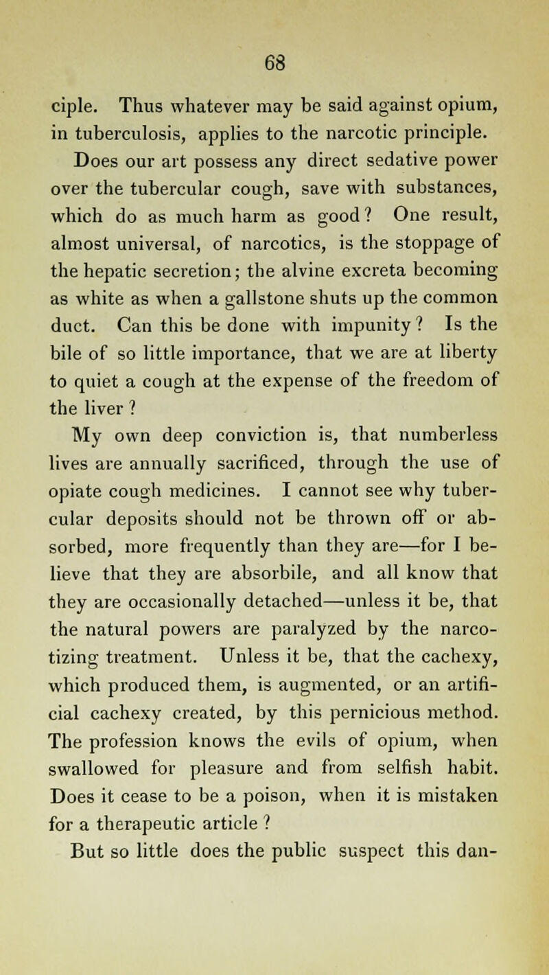 ciple. Thus whatever may be said against opium, in tuberculosis, applies to the narcotic principle. Does our art possess any direct sedative power over the tubercular cough, save with substances, which do as much harm as good ? One result, almost universal, of narcotics, is the stoppage of the hepatic secretion; the alvine excreta becoming as white as when a gallstone shuts up the common duct. Can this be done with impunity ? Is the bile of so little importance, that we are at liberty to quiet a cough at the expense of the freedom of the liver ? My own deep conviction is, that numberless lives are annually sacrificed, through the use of opiate cough medicines. I cannot see why tuber- cular deposits should not be thrown off or ab- sorbed, more frequently than they are—for I be- lieve that they are absorbile, and all know that they are occasionally detached—unless it be, that the natural powers are paralyzed by the narco- tizing treatment. Unless it be, that the cachexy, which produced them, is augmented, or an artifi- cial cachexy created, by this pernicious method. The profession knows the evils of opium, when swallowed for pleasure and from selfish habit. Does it cease to be a poison, when it is mistaken for a therapeutic article 1 But so little does the public suspect this dan-