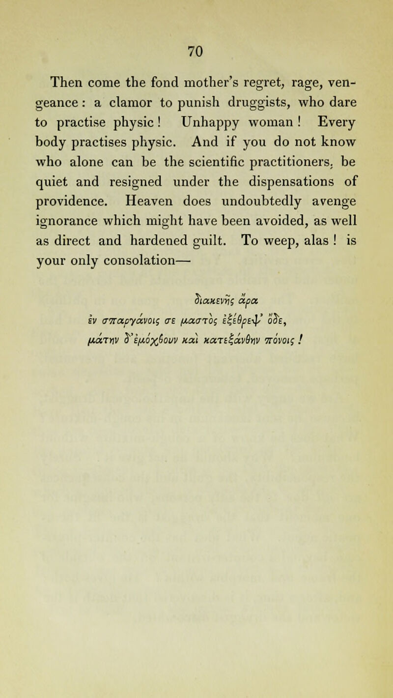 Then come the fond mother's regret, rage, ven- geance : a clamor to punish druggists, who dare to practise physic! Unhappy woman ! Every body practises physic. And if you do not know who alone can be the scientific practitioners, be quiet and resigned under the dispensations of providence. Heaven does undoubtedly avenge ignorance which might have been avoided, as well as direct and hardened guilt. To weep, alas ! is your only consolation— 3ia«£v>j5 apa h (TTTapyavotg at (/.aarhs it-iDpi-^/' o3e, /JUX7YW $'EHQX&OUV KOU XaTl%dv9w TTOVOii !