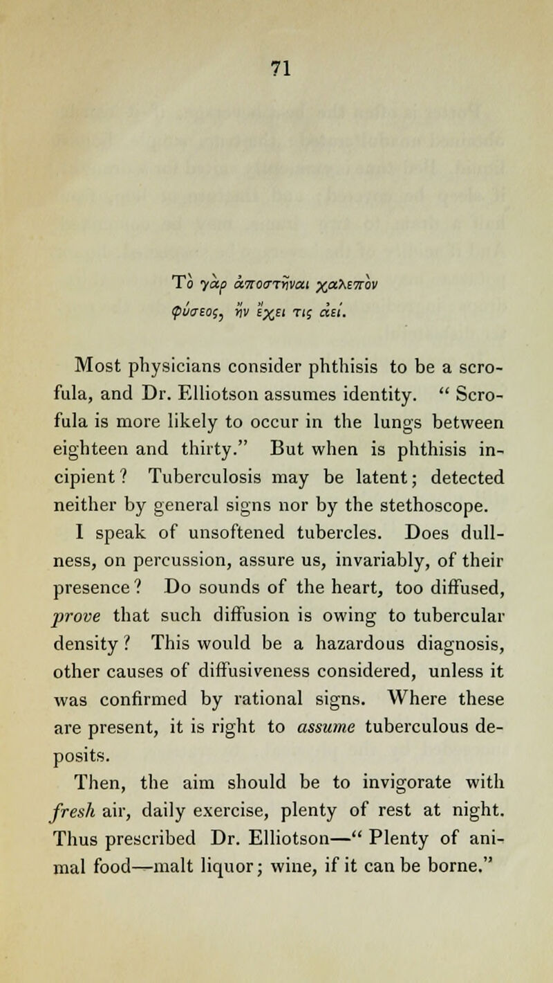 To yap txTiotTTrivai xaXETrw (puaeo^ Hv i^Ei rig del. Most physicians consider phthisis to be a scro- fula, and Dr. Elliotson assumes identity.  Scro- fula is more likely to occur in the lungs between eighteen and thirty. But when is phthisis in- cipient? Tuberculosis may be latent; detected neither by general signs nor by the stethoscope. I speak of unsoftened tubercles. Does dull- ness, on percussion, assure us, invariably, of their presence ? Do sounds of the heart, too diffused, prove that such diffusion is owing to tubercular density ? This would be a hazardous diagnosis, other causes of diffusiveness considered, unless it was confirmed by rational signs. Where these are present, it is right to assume tuberculous de- posits. Then, the aim should be to invigorate with fresh air, daily exercise, plenty of rest at night. Thus prescribed Dr. Elliotson— Plenty of ani- mal food—malt liquor; wine, if it can be borne.