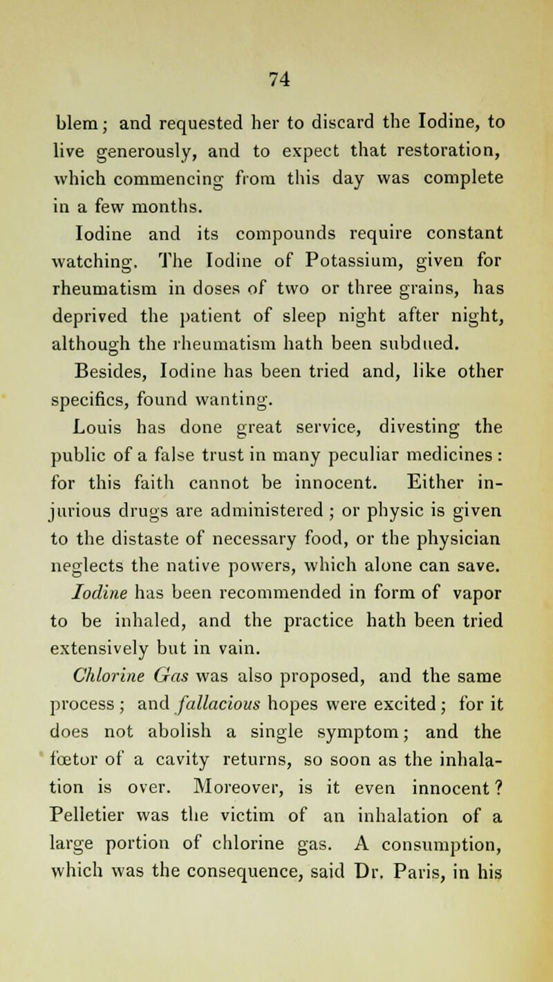 blem; and requested her to discard the Iodine, to live generously, and to expect that restoration, which commencing from this day was complete in a few months. Iodine and its compounds require constant watching. The Iodine of Potassium, given for rheumatism in doses of two or three grains, has deprived the patient of sleep night after night, although the rheumatism hath been subdued. Besides, Iodine has been tried and, like other specifics, found wanting. Louis has done great service, divesting the public of a false trust in many peculiar medicines : for this faith cannot be innocent. Either in- jurious drugs are administered ; or physic is given to the distaste of necessary food, or the physician neglects the native powers, which alone can save. Iodine has been recommended in form of vapor to be inhaled, and the practice hath been tried extensively but in vain. Chlorine Gas was also proposed, and the same process ; and fallacious hopes were excited ; for it does not abolish a single symptom; and the fee tor of a cavity returns, so soon as the inhala- tion is over. Moreover, is it even innocent ? Pelletier was the victim of an inhalation of a large portion of chlorine gas. A consumption, which was the consequence, said Dr. Paris, in his