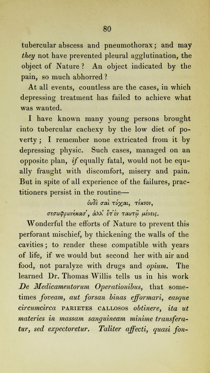 tubercular abscess and pneumothorax; and may they not have prevented pleural agglutination, the object of Nature ? An object indicated by the pain, so much abhorred ? At all events, countless are the cases, in which depressing treatment has failed to achieve what was wanted. I have known many young persons brought into tubercular cachexy by the low diet of po- verty ; I remember none extricated from it by depressing physic. Such cases, managed on an opposite plan, if equally fatal, would not be equ- ally fraught with discomfort, misery and pain. But in spite of all experience of the failures, prac- titioners persist in the routine— ouil <xa\ tv^m, tekvov, (rstrutppuvrixaa, aMi Wtv tccutu //.wet;. Wonderful the efforts of Nature to prevent this perforant mischief, by thickening the walls of the cavities; to render these compatible with years of life, if we would but second her with air and food, not paralyze with drugs and opium. The learned Dr. Thomas Willis tells us in his work De Medicamentorum Operationibus, that some- times foveam, aut forsan binas efformari, easque circumcirca parietes callosos obtinere, ita ut materies in massam sanguineam minime transfera- tur, sed expectoretur. Taliter affecti, quasi fon-