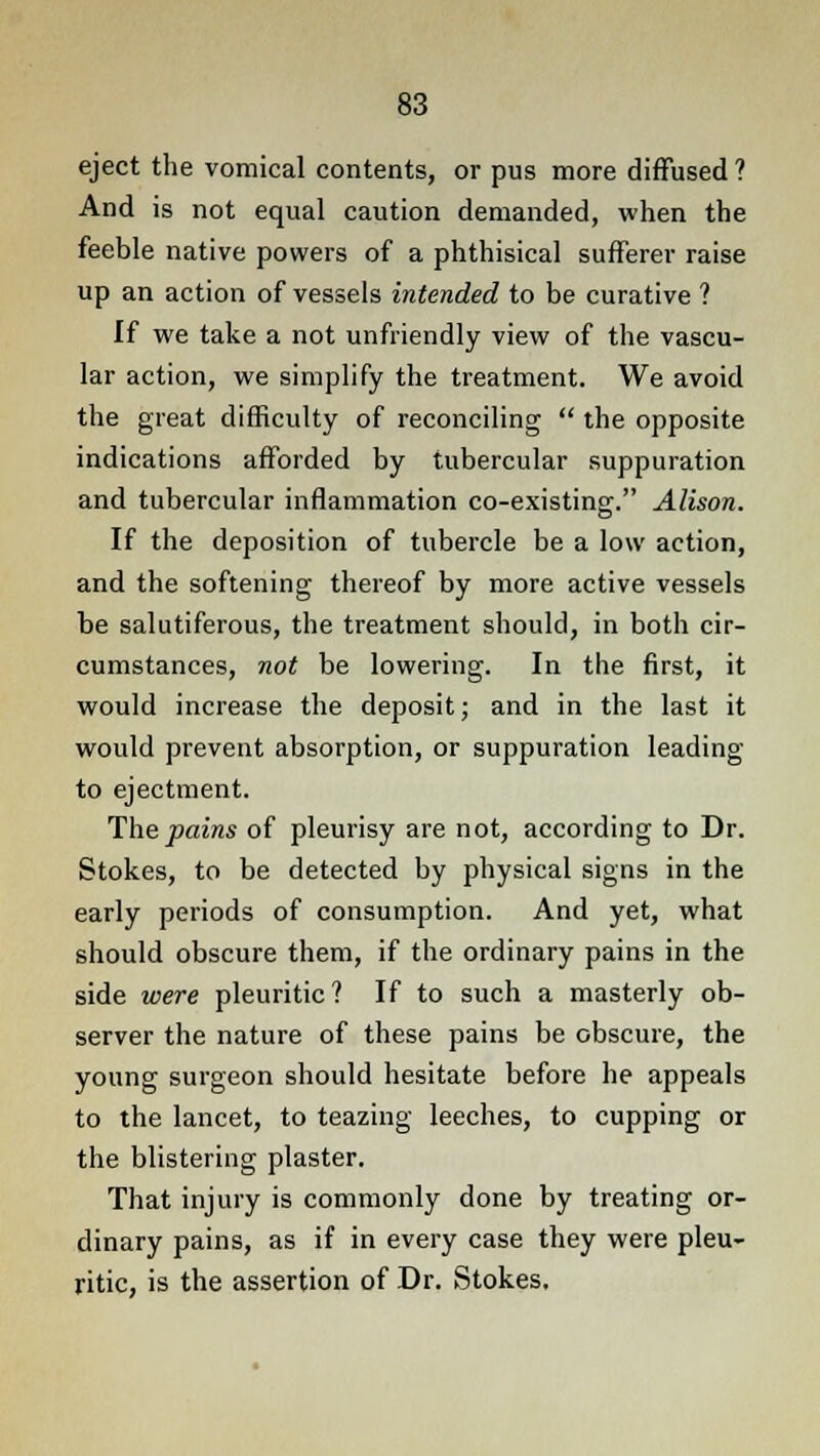 eject the vomical contents, or pus more diffused? And is not equal caution demanded, when the feeble native powers of a phthisical sufferer raise up an action of vessels intended to be curative ? If we take a not unfriendly view of the vascu- lar action, we simplify the treatment. We avoid the great difficulty of reconciling  the opposite indications afforded by tubercular suppuration and tubercular inflammation co-existing. Alison. If the deposition of tubercle be a low action, and the softening thereof by more active vessels be salutiferous, the treatment should, in both cir- cumstances, not be lowering. In the first, it would increase the deposit; and in the last it would prevent absorption, or suppuration leading to ejectment. The pains of pleurisy are not, according to Dr. Stokes, to be detected by physical signs in the early periods of consumption. And yet, what should obscure them, if the ordinary pains in the side were pleuritic ? If to such a masterly ob- server the nature of these pains be obscure, the young surgeon should hesitate before he appeals to the lancet, to teazing leeches, to cupping or the blistering plaster. That injury is commonly done by treating or- dinary pains, as if in every case they were pleu- ritic, is the assertion of Dr. Stokes.