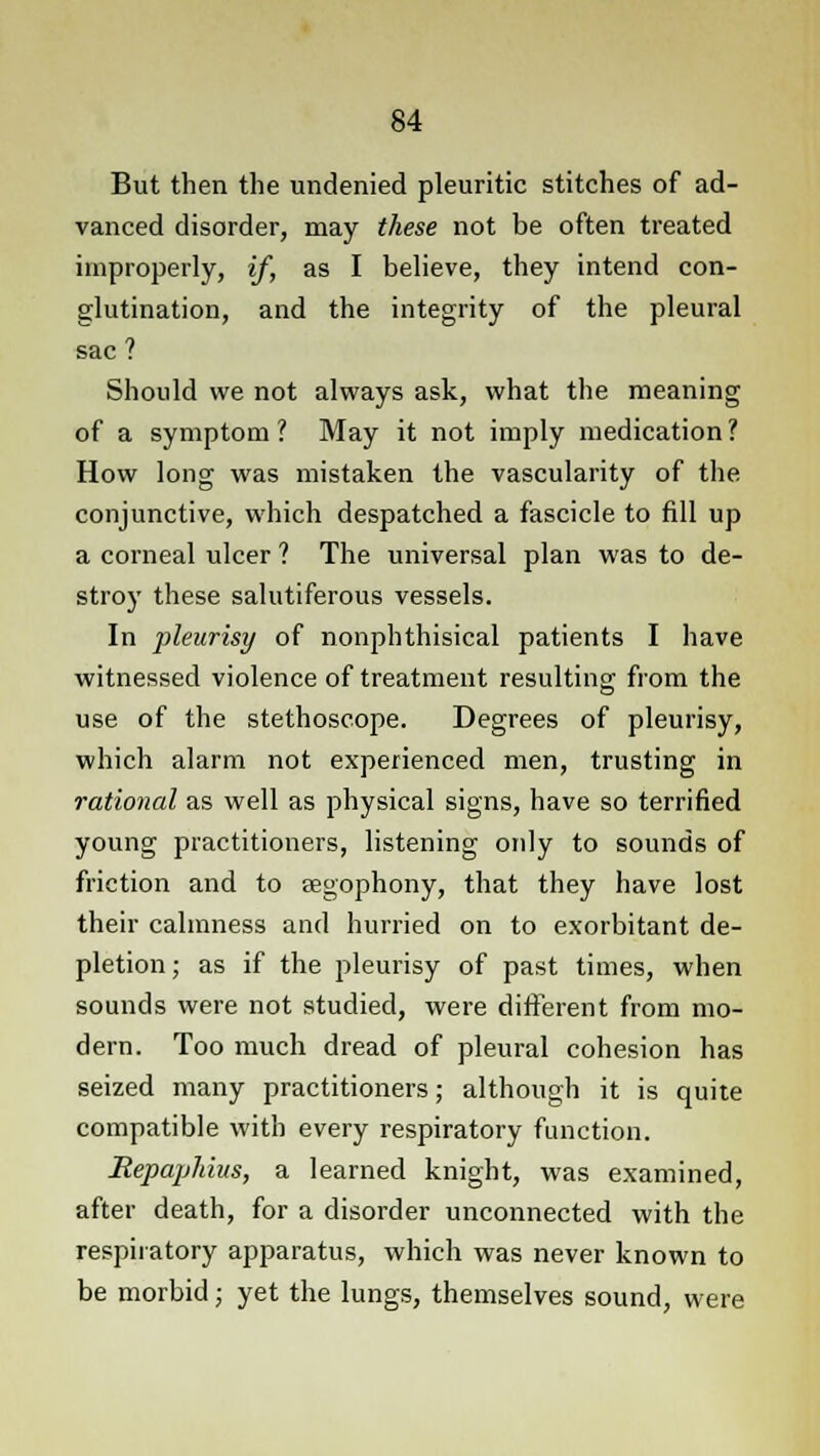 But then the undenied pleuritic stitches of ad- vanced disorder, may these not be often treated improperly, if, as I believe, they intend con- glutination, and the integrity of the pleural sac ? Should we not always ask, what the meaning of a symptom ? May it not imply medication ? How long was mistaken the vascularity of the conjunctive, which despatched a fascicle to fill up a corneal ulcer ? The universal plan was to de- stroy these salutiferous vessels. In pleurisy of nonphthisical patients I have witnessed violence of treatment resulting from the use of the stethoscope. Degrees of pleurisy, which alarm not experienced men, trusting in rational as well as physical signs, have so terrified young practitioners, listening only to sounds of friction and to segophony, that they have lost their calmness and hurried on to exorbitant de- pletion; as if the pleurisy of past times, when sounds were not studied, were different from mo- dern. Too much dread of pleural cohesion has seized many practitioners; although it is quite compatible with every respiratory function. Repajjhius, a learned knight, was examined, after death, for a disorder unconnected with the respiratory apparatus, which was never known to be morbid; yet the lungs, themselves sound, were