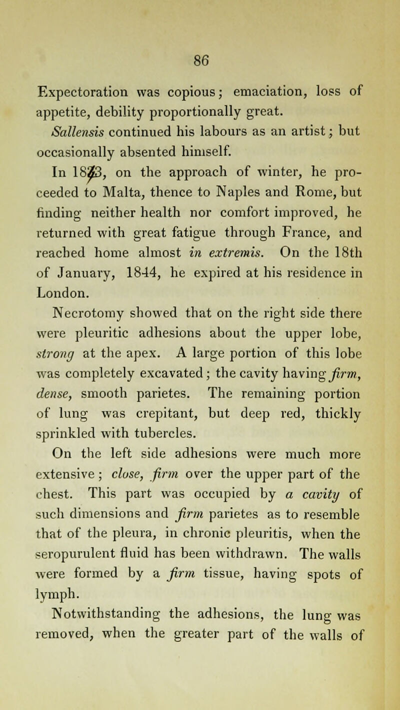 Expectoration was copious; emaciation, loss of appetite, debility proportionally great. Sallensis continued his labours as an artist; but occasionally absented himself. In 1823, on the approach of winter, he pro- ceeded to Malta, thence to Naples and Rome, but finding neither health nor comfort improved, he returned with great fatigue through France, and reached home almost in extremis. On the 18th of January, 1844, he expired at his residence in London. Necrotomy showed that on the right side there were pleuritic adhesions about the upper lobe, strong at the apex. A large portion of this lobe was completely excavated; the cavity having firm, dense, smooth parietes. The remaining portion of lung was crepitant, but deep red, thickly sprinkled with tubercles. On the left side adhesions were much more extensive ; close, firm over the upper part of the chest. This part was occupied by a cavity of such dimensions and firm parietes as to resemble that of the pleura, in chronic pleuritis, when the seropurulent fluid has been withdrawn. The walls were formed by a firm tissue, having spots of lymph. Notwithstanding the adhesions, the lung was removed, when the greater part of the walls of