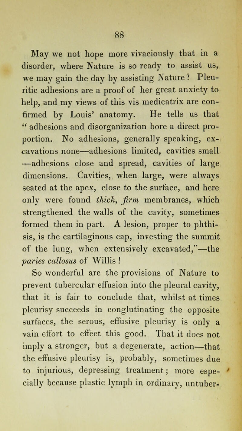 May we not hope more vivaciously that in a disorder, where Nature is so ready to assist us, we may gain the day by assisting Nature ? Pleu- ritic adhesions are a proof of her great anxiety to help, and my views of this vis medicatrix are con- firmed by Louis' anatomy. He tells us that  adhesions and disorganization bore a direct pro- portion. No adhesions, generally speaking, ex- cavations none—adhesions limited, cavities small —adhesions close and spread, cavities of large dimensions. Cavities, when large, were always seated at the apex, close to the surface, and here only were found thick, firm membranes, which strengthened the walls of the cavity, sometimes formed them in part. A lesion, proper to phthi- sis, is the cartilaginous cap, investing the summit of the lung, when extensively excavated,—the paries callosus of Willis ! So wonderful are the provisions of Nature to prevent tubercular effusion into the pleural cavity, that it is fair to conclude that, whilst at times pleurisy succeeds in conglutinating the opposite surfaces, the serous, effusive pleurisy is only a vain effort to effect this good. That it does not imply a stronger, but a degenerate, action—that the effusive pleurisy is, probably, sometimes due to injurious, depressing treatment; more espe- cially because plastic lymph in ordinary, untuber-