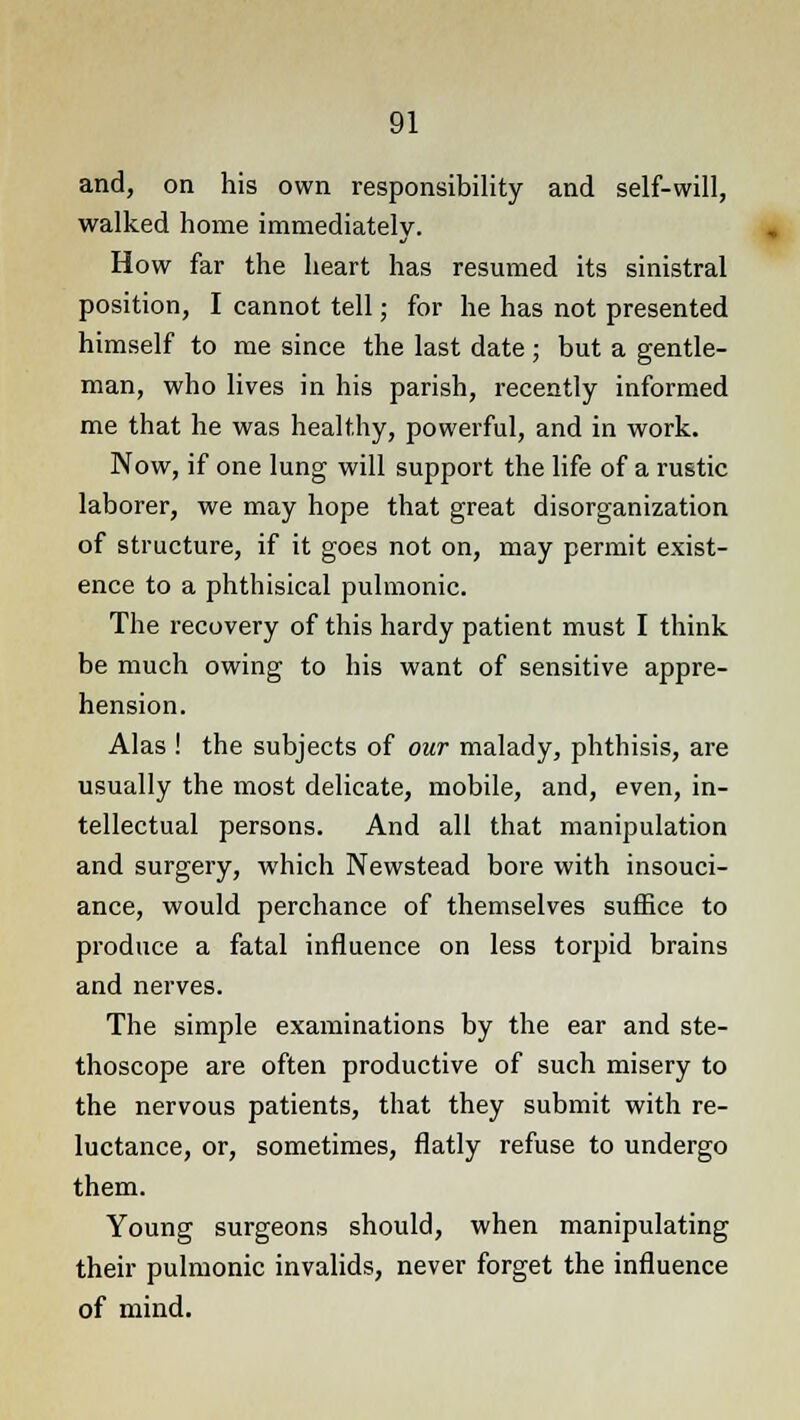 and, on his own responsibility and self-will, walked home immediately. How far the heart has resumed its sinistral position, I cannot tell; for he has not presented himself to me since the last date; but a gentle- man, who lives in his parish, recently informed me that he was healthy, powerful, and in work. Now, if one lung will support the life of a rustic laborer, we may hope that great disorganization of structure, if it goes not on, may permit exist- ence to a phthisical pulmonic. The recovery of this hardy patient must I think be much owing to his want of sensitive appre- hension. Alas ! the subjects of our malady, phthisis, are usually the most delicate, mobile, and, even, in- tellectual persons. And all that manipulation and surgery, which Newstead bore with insouci- ance, would perchance of themselves suffice to produce a fatal influence on less torpid brains and nerves. The simple examinations by the ear and ste- thoscope are often productive of such misery to the nervous patients, that they submit with re- luctance, or, sometimes, flatly refuse to undergo them. Young surgeons should, when manipulating their pulmonic invalids, never forget the influence of mind.