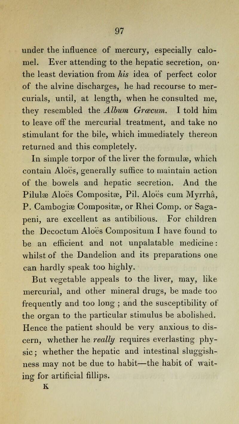 under the influence of mercury, especially calo- mel. Ever attending to the hepatic secretion, on- the least deviation from his idea of perfect color of the alvine discharges, he had recourse to mer- curials, until, at length, when he consulted me, they resembled the Album Grcecum. I told him to leave off the mercurial treatment, and take no stimulant for the bile, which immediately thereon returned and this completely. In simple torpor of the liver the formula?, which contain Aloes, generally suffice to maintain action of the bowels and hepatic secretion. And the Pilulee Aloes Composite, Pil. Aloes cum Myrrha, P. Cambogiae Composite, or Rhei Comp. or Saga- peni, are excellent as antibilious. For children the Decoctum Aloes Compositum I have found to be an efficient and not unpalatable medicine: whilst of the Dandelion and its preparations one can hardly speak too highly. But vegetable appeals to the liver, may, like mercurial, and other mineral drugs, be made too frequently and too long ; and the susceptibility of the organ to the particular stimulus be abolished. Hence the patient should be very anxious to dis- cern, whether he really requires everlasting phy- sic ; whether the hepatic and intestinal sluggish- ness may not be due to habit—the habit of wait- ing for artificial fillips. K