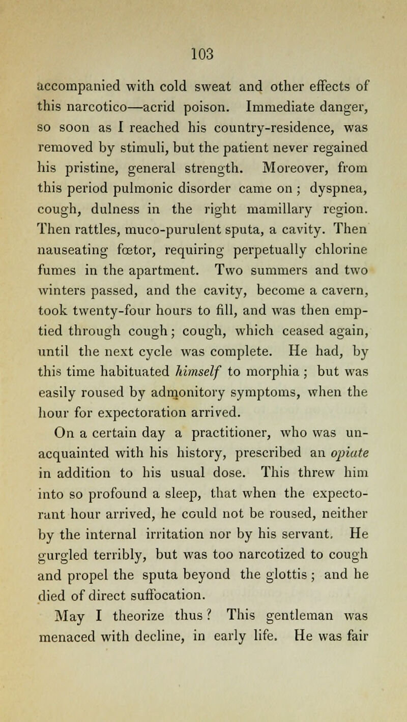 accompanied with cold sweat and other effects of this narcotico—acrid poison. Immediate danger, so soon as I reached his country-residence, was removed by stimuli, but the patient never regained his pristine, general strength. Moreover, from this period pulmonic disorder came on ; dyspnea, cough, dulness in the right mamillary region. Then rattles, muco-purulent sputa, a cavity. Then nauseating fcetor, requiring perpetually chlorine fumes in the apartment. Two summers and two winters passed, and the cavity, become a cavern, took twenty-four hours to fill, and was then emp- tied through cough; cough, which ceased again, until the next cycle was complete. He had, by this time habituated himself to morphia ; but was easily roused by admonitory symptoms, when the hour for expectoration arrived. On a certain day a practitioner, who was un- acquainted with his history, prescribed an opiate in addition to his usual dose. This threw him into so profound a sleep, that when the expecto- rant hour arrived, he could not be roused, neither by the internal irritation nor by his servant. He gurgled terribly, but was too narcotized to cough and propel the sputa beyond the glottis ; and he died of direct suffocation. May I theorize thus ? This gentleman was menaced with decline, in early life. He was fair