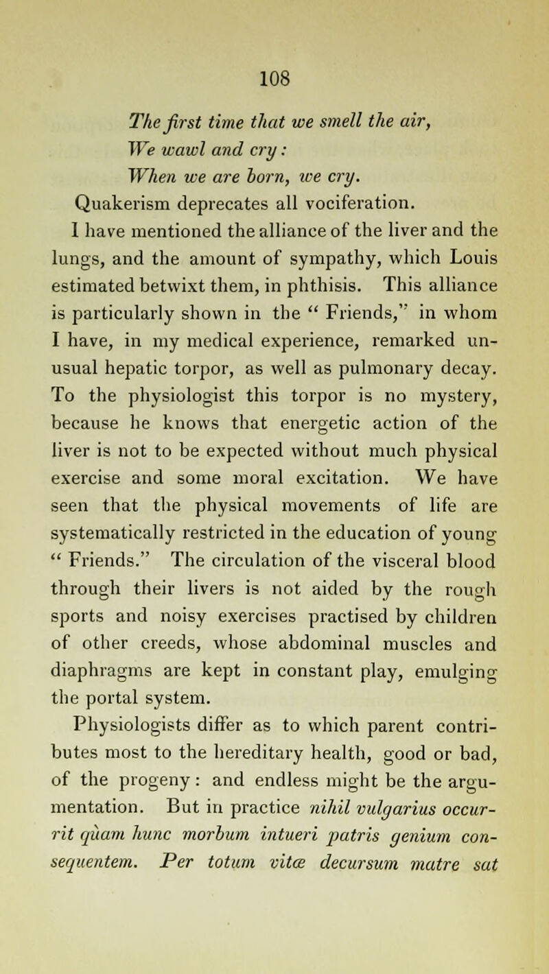 The first time that we smell the air, We wawl and cry : When we are born, ice cry. Quakerism deprecates all vociferation. 1 have mentioned the alliance of the liver and the lungs, and the amount of sympathy, which Louis estimated betwixt them, in phthisis. This alliance is particularly shown in the  Friends, in whom I have, in my medical experience, remarked un- usual hepatic torpor, as well as pulmonary decay. To the physiologist this torpor is no mystery, because he knows that energetic action of the liver is not to be expected without much physical exercise and some moral excitation. We have seen that the physical movements of life are systematically restricted in the education of young  Friends. The circulation of the visceral blood through their livers is not aided by the rough sports and noisy exercises practised by children of other creeds, whose abdominal muscles and diaphragms are kept in constant play, emulging the portal system. Physiologists differ as to which parent contri- butes most to the hereditary health, good or bad, of the progeny: and endless might be the argu- mentation. But in practice nihil vulgarius occur- rit qiiam hunc morbum intueri patris genium con- sequentem. Per totum vita decursum matre sat