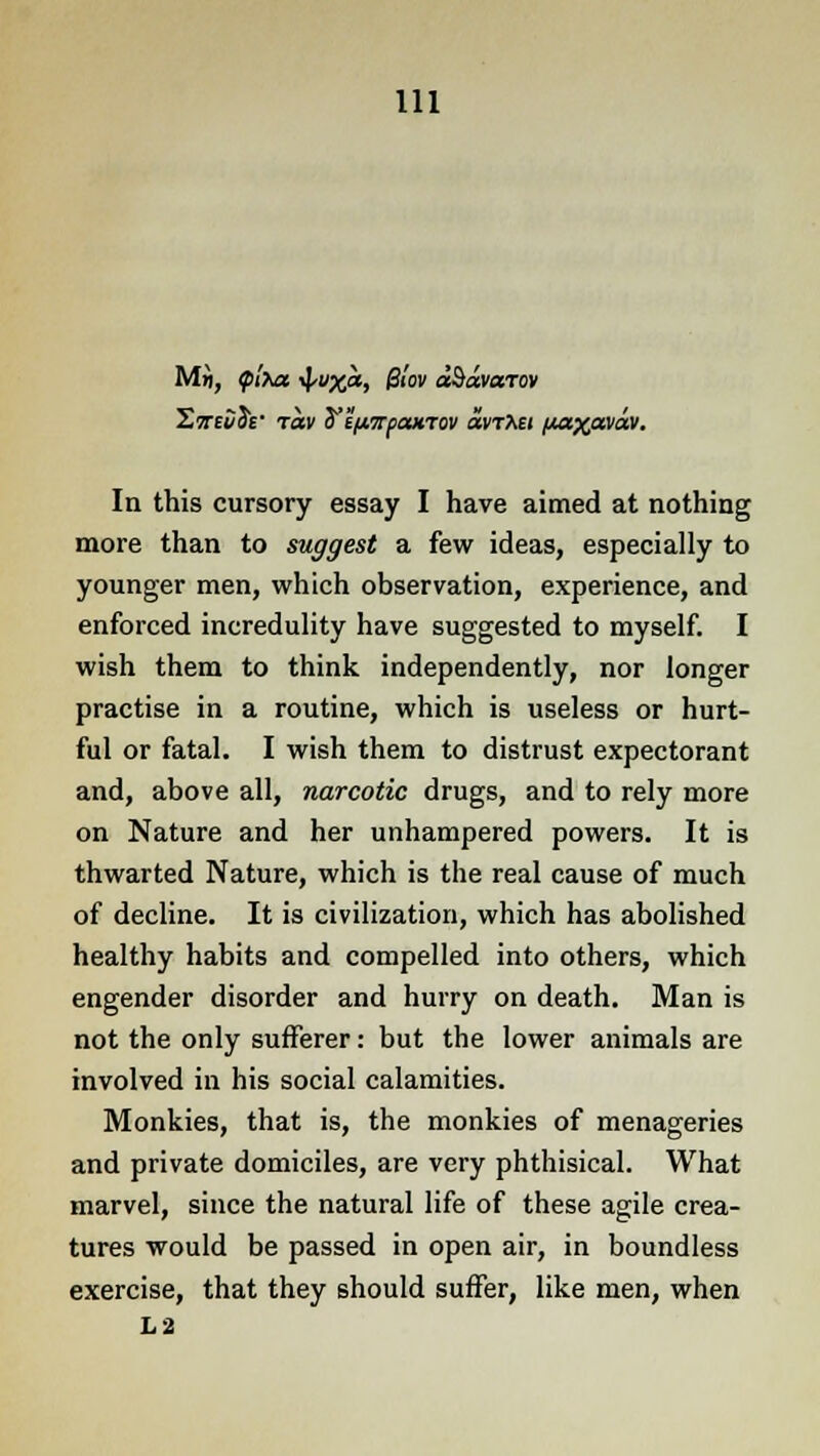 Swej/Je- rav ^ifi.7C(ounov ountet paxpaea. In this cursory essay I have aimed at nothing more than to suggest a few ideas, especially to younger men, which observation, experience, and enforced incredulity have suggested to myself. I wish them to think independently, nor longer practise in a routine, which is useless or hurt- ful or fatal. I wish them to distrust expectorant and, above all, narcotic drugs, and to rely more on Nature and her unhampered powers. It is thwarted Nature, which is the real cause of much of decline. It is civilization, which has abolished healthy habits and compelled into others, which engender disorder and hurry on death. Man is not the only sufferer: but the lower animals are involved in his social calamities. Monkies, that is, the monkies of menageries and private domiciles, are very phthisical. What marvel, since the natural life of these agile crea- tures would be passed in open air, in boundless exercise, that they should suffer, like men, when L2