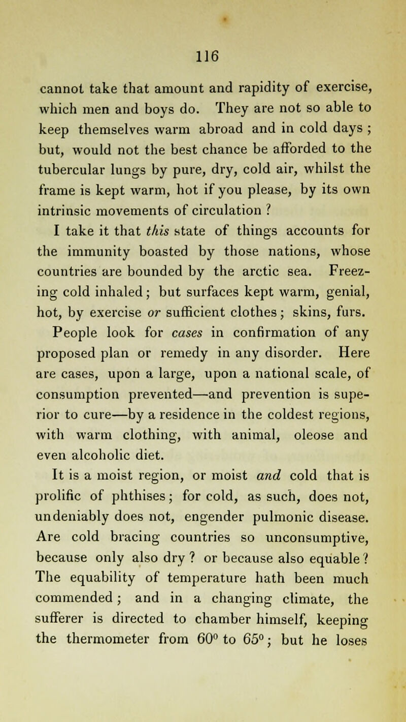 cannot take that amount and rapidity of exercise, which men and boys do. They are not so able to keep themselves warm abroad and in cold days ; but, would not the best chance be afforded to the tubercular lungs by pure, dry, cold air, whilst the frame is kept warm, hot if you please, by its own intrinsic movements of circulation ? I take it that this state of things accounts for the immunity boasted by those nations, whose countries are bounded by the arctic sea. Freez- ing cold inhaled; but surfaces kept warm, genial, hot, by exercise or sufficient clothes; skins, furs. People look for cases in confirmation of any proposed plan or remedy in any disorder. Here are cases, upon a large, upon a national scale, of consumption prevented—and prevention is supe- rior to cure—by a residence in the coldest regions, with warm clothing, with animal, oleose and even alcoholic diet. It is a moist region, or moist and cold that is prolific of phthises; for cold, as such, does not, undeniably does not, engender pulmonic disease. Are cold bracing countries so unconsumptive, because only also dry ? or because also equable ? The equability of temperature hath been much commended; and in a changing climate, the sufferer is directed to chamber himself, keeping the thermometer from 60° to 65°; but he loses
