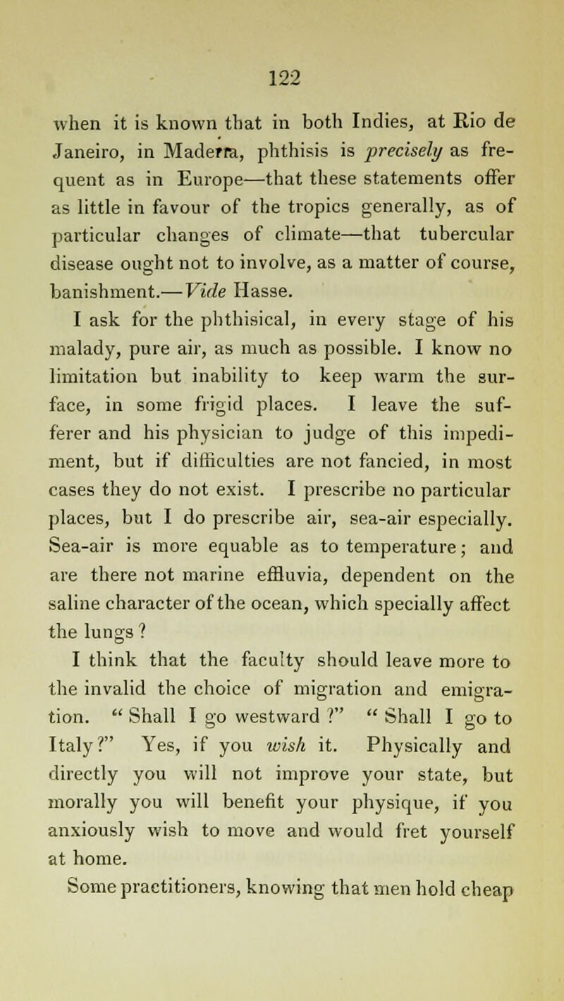 when it is known that in both Indies, at Rio de Janeiro, in Maderra, phthisis is precisely as fre- quent as in Europe—that these statements offer as little in favour of the tropics generally, as of particular changes of climate—that tubercular disease ought not to involve, as a matter of course, banishment.—Vide Hasse. I ask for the phthisical, in every stage of his malady, pure air, as much as possible. I know no limitation but inability to keep warm the sur- face, in some frigid places. I leave the suf- ferer and his physician to judge of this impedi- ment, but if difficulties are not fancied, in most cases they do not exist. I prescribe no particular places, but I do prescribe air, sea-air especially. Sea-air is more equable as to temperature; and are there not marine effluvia, dependent on the saline character of the ocean, which specially affect the lungs ? I think that the faculty should leave more to the invalid the choice of migration and emigra- tion.  Shall I go westward V  Shall I go to Italy? Yes, if you wish it. Physically and directly you will not improve your state, but morally you will benefit your physique, if you anxiously wish to move and would fret yourself at home. Some practitioners, knowing that men hold cheap