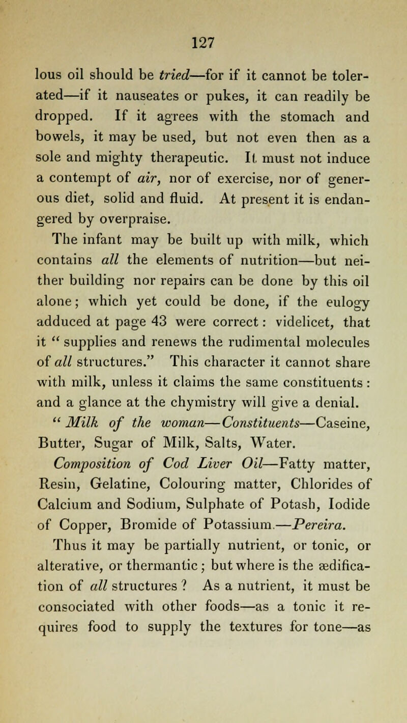 lous oil should be tried—for if it cannot be toler- ated—if it nauseates or pukes, it can readily be dropped. If it agrees with the stomach and bowels, it may be used, but not even then as a sole and mighty therapeutic. 11, must not induce a contempt of air, nor of exercise, nor of gener- ous diet, solid and fluid. At present it is endan- gered by overpraise. The infant may be built up with milk, which contains all the elements of nutrition—but nei- ther building nor repairs can be done by this oil alone; which yet could be done, if the eulogy adduced at page 43 were correct: videlicet, that it  supplies and renews the rudimental molecules of all structures. This character it cannot share with milk, unless it claims the same constituents: and a glance at the chymistry will give a denial.  Milk of the woman—Constituents—Caseine, Butter, Sugar of Milk, Salts, Water. Composition of Cod Liver Oil—Fatty matter, Resin, Gelatine, Colouring matter, Chlorides of Calcium and Sodium, Sulphate of Potash, Iodide of Copper, Bromide of Potassium.—Pereira. Thus it may be partially nutrient, or tonic, or alterative, or thermantic; but where is the sedifica- tion of all structures ? As a nutrient, it must be consociated with other foods—as a tonic it re- quires food to supply the textures for tone—as