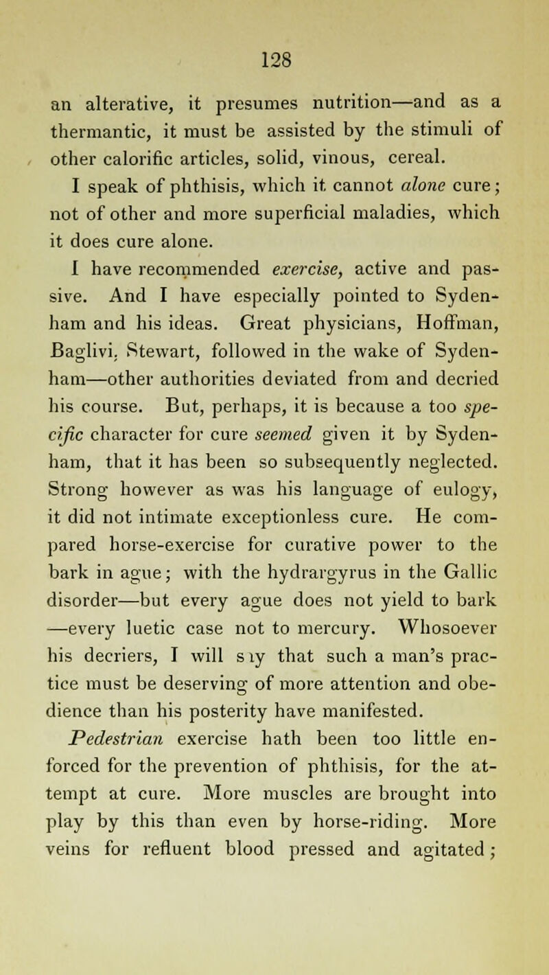 an alterative, it presumes nutrition—and as a thermantic, it must be assisted by the stimuli of other calorific articles, solid, vinous, cereal. I speak of phthisis, which it cannot alone cure; not of other and more superficial maladies, which it does cure alone. I have recommended exercise, active and pas- sive. And I have especially pointed to Syden- ham and his ideas. Great physicians, Hoffman, Baglivi. Stewart, followed in the wake of Syden- ham—other authorities deviated from and decried his course. But, perhaps, it is because a too spe- cific character for cure seemed given it by Syden- ham, that it has been so subsequently neglected. Strong however as was his language of eulogy, it did not intimate exceptionless cure. He com- pared horse-exercise for curative power to the bark in ague; with the hydrargyrus in the Gallic disorder—but every ague does not yield to bark —every luetic case not to mercury. Whosoever his decriers, I will s ly that such a man's prac- tice must be deserving of more attention and obe- dience than his posterity have manifested. Pedestrian exercise hath been too little en- forced for the prevention of phthisis, for the at- tempt at cure. More muscles are brought into play by this than even by horse-riding. More veins for refluent blood pressed and agitated;