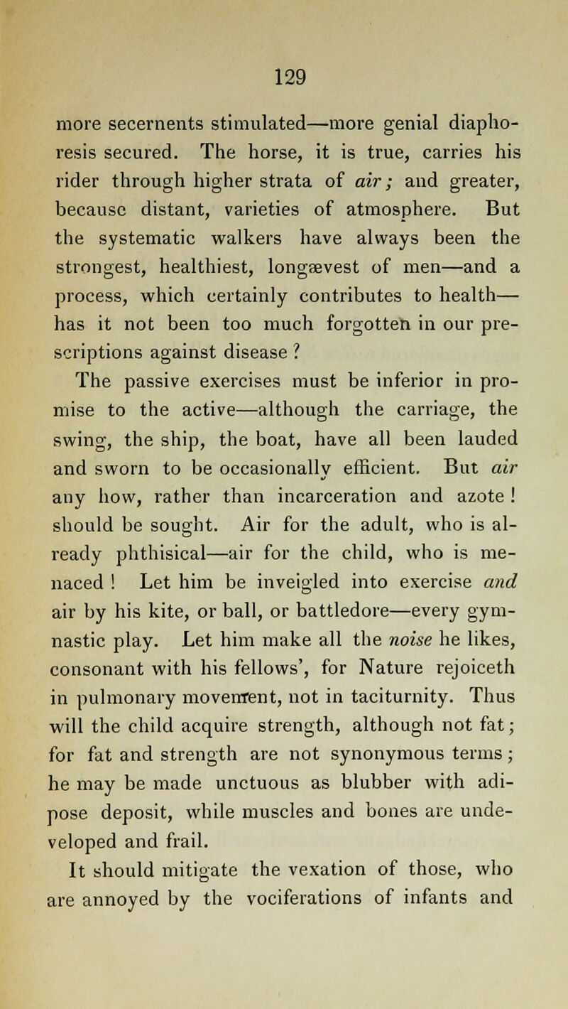 more secernents stimulated—more genial diapho- resis secured. The horse, it is true, carries his rider through higher strata of air; and greater, because distant, varieties of atmosphere. But the systematic walkers have always been the strongest, healthiest, longaevest of men—and a process, which certainly contributes to health— has it not been too much forgotten in our pre- scriptions against disease ? The passive exercises must be inferior in pro- mise to the active—although the carriage, the swing, the ship, the boat, have all been lauded and sworn to be occasionally efficient. But air any how, rather than incarceration and azote ! should be sought. Air for the adult, who is al- ready phthisical—air for the child, who is me- naced ! Let him be inveigled into exercise and air by his kite, or ball, or battledore—every gym- nastic play. Let him make all the noise he likes, consonant with his fellows', for Nature rejoiceth in pulmonary movement, not in taciturnity. Thus will the child acquire strength, although not fat; for fat and strength are not synonymous terms; he may be made unctuous as blubber with adi- pose deposit, while muscles and bones are unde- veloped and frail. It should mitigate the vexation of those, who are annoyed by the vociferations of infants and
