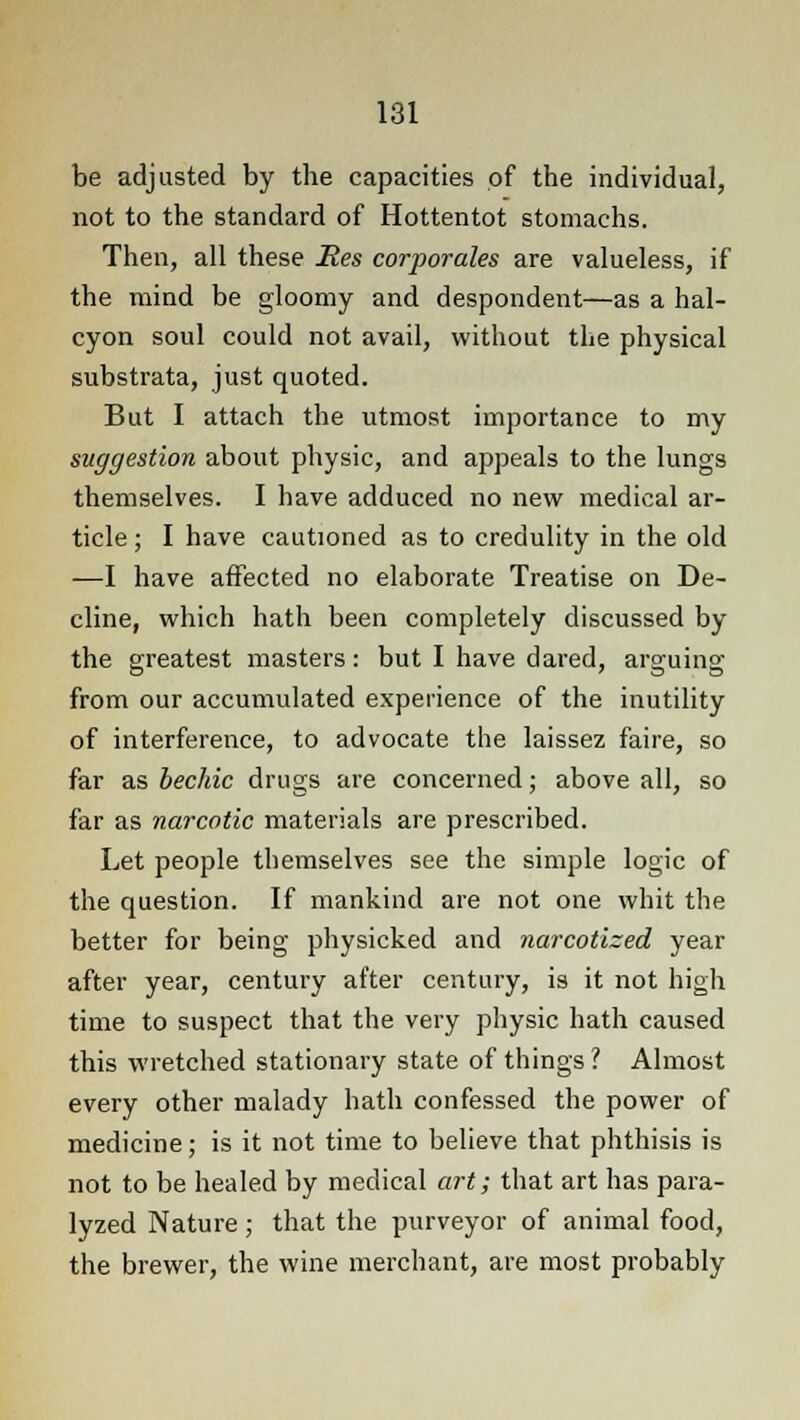 be adjusted by the capacities of the individual, not to the standard of Hottentot stomachs. Then, all these Res corporales are valueless, if the mind be gloomy and despondent—as a hal- cyon soul could not avail, without the physical substrata, just quoted. But I attach the utmost importance to my suggestion about physic, and appeals to the lungs themselves. I have adduced no new medical ar- ticle ; I have cautioned as to credulity in the old —I have affected no elaborate Treatise on De- cline, which hath been completely discussed by the greatest masters: but I have dared, arguing from our accumulated experience of the inutility of interference, to advocate the laissez faire, so far as bechic drugs are concerned; above all, so far as narcotic materials are prescribed. Let people themselves see the simple logic of the question. If mankind are not one whit the better for being physicked and narcotized year after year, century after century, is it not high time to suspect that the very physic hath caused this wretched stationary state of things? Almost every other malady hath confessed the power of medicine; is it not time to believe that phthisis is not to be healed by medical art; that art has para- lyzed Nature; that the purveyor of animal food, the brewer, the wine merchant, are most probably