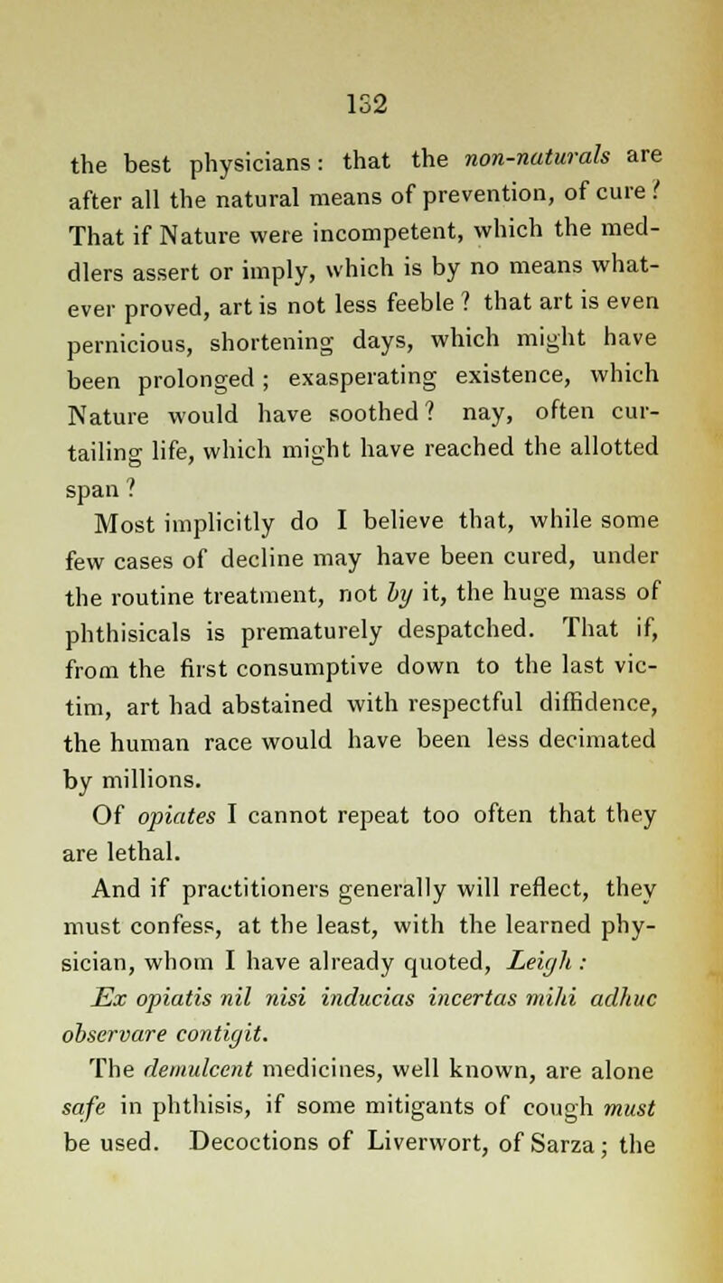1S2 the best physicians: that the non-naturals are after all the natural means of prevention, of cure ? That if Nature were incompetent, which the med- dlers assert or imply, which is by no means what- ever proved, art is not less feeble ? that art is even pernicious, shortening days, which might have been prolonged; exasperating existence, which Nature would have soothed? nay, often cur- tailing life, which might have reached the allotted span ? Most implicitly do I believe that, while some few cases of decline may have been cured, under the routine treatment, not by it, the huge mass of phthisicals is prematurely despatched. That if, from the first consumptive down to the last vic- tim, art had abstained with respectful diffidence, the human race would have been less decimated by millions. Of opiates I cannot repeat too often that they are lethal. And if practitioners generally will reflect, they must confess, at the least, with the learned phy- sician, whom I have already quoted, Leigh : Ex opiatis nil nisi inducias incertas mild aclhuc observare contigit. The demulcent medicines, well known, are alone safe in phthisis, if some mitigants of cough must be used. Decoctions of Liverwort, of Sarza; the