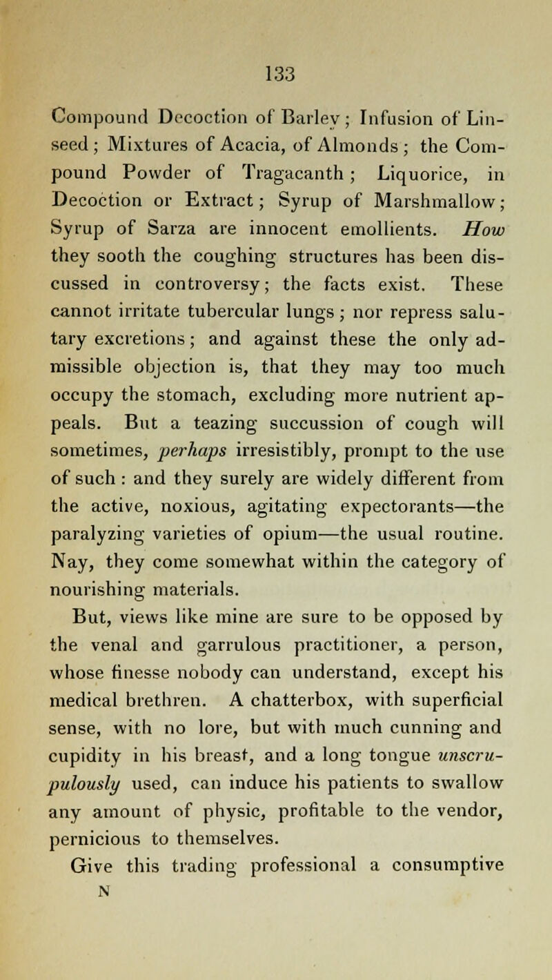 Compound Decoction of Bailey ; Infusion of Lin- seed ; Mixtures of Acacia, of Almonds; the Com- pound Powder of Tragacanth ; Liquorice, in Decoction or Extract; Syrup of Marshmallow; Syrup of Sarza are innocent emollients. How they sooth the coughing structures has been dis- cussed in controversy; the facts exist. These cannot irritate tubercular lungs; nor repress salu- tary excretions; and against these the only ad- missible objection is, that they may too much occupy the stomach, excluding more nutrient ap- peals. But a teazing succussion of cough will sometimes, perhaps irresistibly, prompt to the use of such : and they surely are widely different from the active, noxious, agitating expectorants—the paralyzing varieties of opium—the usual routine. Nay, they come somewhat within the category of nourishing materials. But, views like mine are sure to be opposed by the venal and garrulous practitioner, a person, whose finesse nobody can understand, except his medical brethren. A chatterbox, with superficial sense, with no lore, but with much cunning and cupidity in his breast, and a long tongue unscru- pulously used, can induce his patients to swallow any amount of physic, profitable to the vendor, pernicious to themselves. Give this trading professional a consumptive N