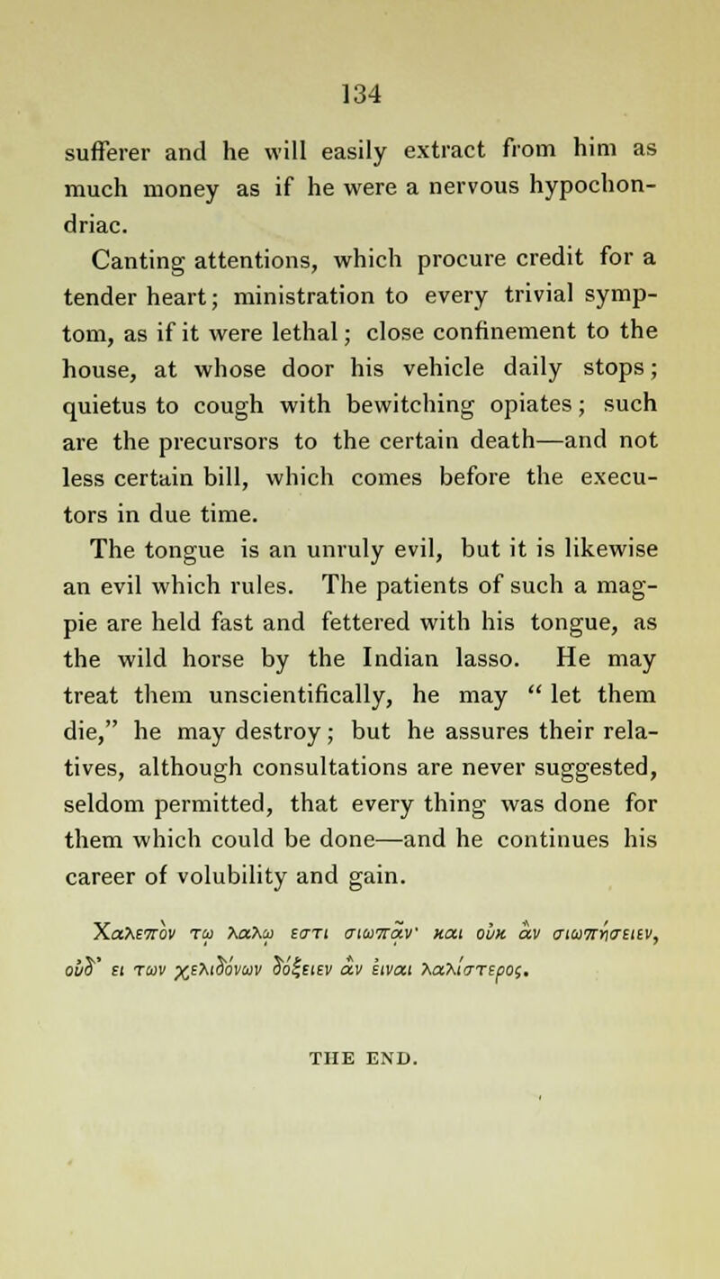 sufferer and he will easily extract from him as much money as if he were a nervous hypochon- driac. Canting attentions, which procure credit for a tender heart; ministration to every trivial symp- tom, as if it were lethal; close confinement to the house, at whose door his vehicle daily stops; quietus to cough with bewitching opiates; such are the precursors to the certain death—and not less certain bill, which comes before the execu- tors in due time. The tongue is an unruly evil, but it is likewise an evil which rules. The patients of such a mag- pie are held fast and fettered with his tongue, as the wild horse by the Indian lasso. He may treat them unscientifically, he may  let them die, he may destroy; but he assures their rela- tives, although consultations are never suggested, seldom permitted, that every thing was done for them which could be done—and he continues his career of volubility and gain. Xate7rov toi Xahu £<7Ti aiairav xat ovk av cnoiTtwutv, ot/d' £i toiv ^EXiob'vajv oo^eiev av kivai XaXirTTspOf. THE END.