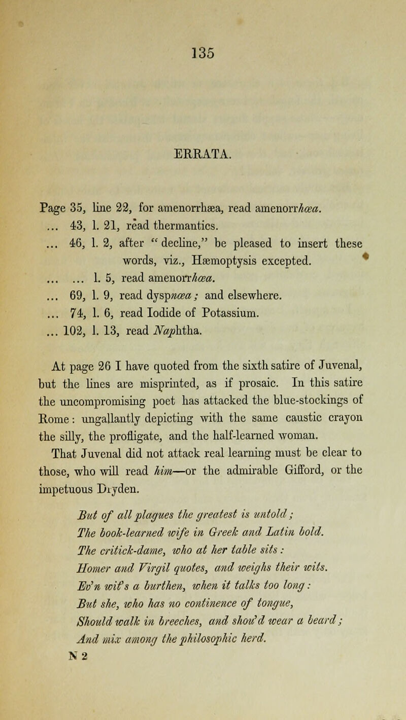 ERRATA. Page 35, line 22, for amenorrhea, read ainenorr/i<g«. ... 43, 1.21, read thermanties. ... 46, 1. 2, after decline, be pleased to insert these words, viz., Haemoptysis excepted. 1.5, read amenorrtea. ... 69, 1. 9, read ijspnoea; and elsewhere. ... 74, 1. 6, read Iodide of Potassium. ... 102, 1. 13, read Naphtha. At page 26 I have quoted from the sixth satire of Juvenal, but the lines are misprinted, as if prosaic. In this satire the uncompromising poet has attacked the blue-stoekings of Rome: ungallantly depicting with the same caustic crayon the silly, the profligate, and the half-leamed woman. That Juvenal did not attack real learning must be clear to those, who will read him—or the admirable Gifford, or the impetuous Dxyden. But of all plagues the greatest is untold; T/ie book-learned wife in Greek and Latin bold. The critick-dame, who at her table sits : Homer and Virgil quotes, and weighs their wits. Eo'n wit's a burthen, when it talks too long: But she, who Ms no continence of tongue, Should walk in breeches, and shou'd wear a beard; And mix among the philosophic herd. N2