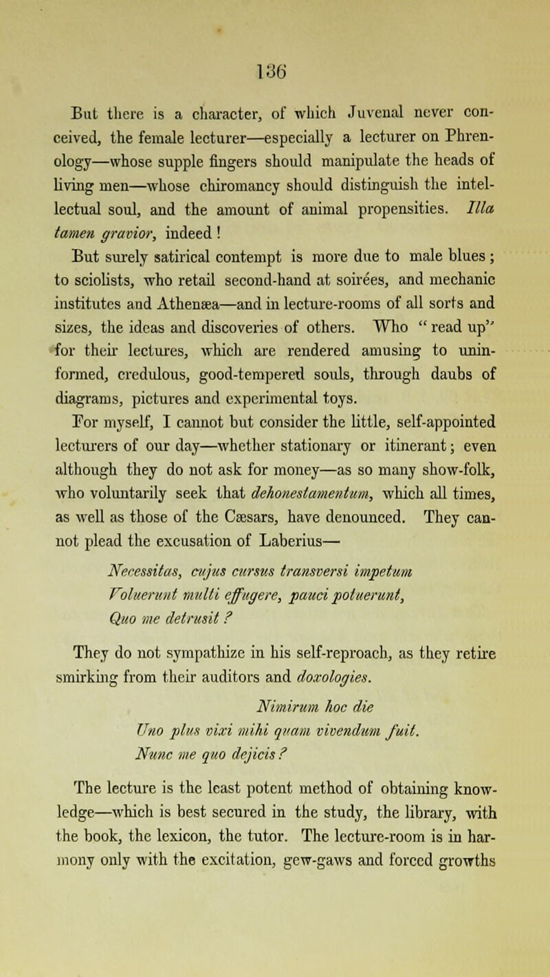 But there is a character, of which Juvenal never con- ceived, the female lecturer—especially a lecturer on Phren- ology—whose supple fingers should manipulate the heads of living men—whose chiromancy should distinguish the intel- lectual soul, and the amount of animal propensities. Ilia tamen gravior, indeed! But surely satirical contempt is more due to male blues ; to sciolists, who retail second-hand at soirees, and mechanic institutes and Athenaea—and in lecture-rooms of all sorts and sizes, the ideas and discoveries of others. Who  read up for then' lectures, which are rendered amusing to unin- formed, credulous, good-tempered souls, through daubs of diagrams, pictures and experimental toys. For myself, I cannot but consider the little, self-appointed lecturers of our day—whether stationary or itinerant; even although they do not ask for money—as so many show-folk, who voluntarily seek that dehoneslamentum, which all times, as well as those of the Caesars, have denounced. They can- not plead the excusation of Laberius— Necessitas, cujzts cursus transversi impetum Voluerv.nl nmlti effugere, pauci potuerunt, Quo me detnisil ? They do not sympathize in his self-reproach, as they retire smirking from their auditors and doxologies. Nimirum hoc die Uno plus mxi mihi quant vivendum full. Nunc me quo dejicis ? The lecture is the least potent method of obtaining know- ledge—which is best secured in the study, the library, with the book, the lexicon, the tutor. The lecture-room is in har- mony only with the excitation, gew-gaws and forced growths