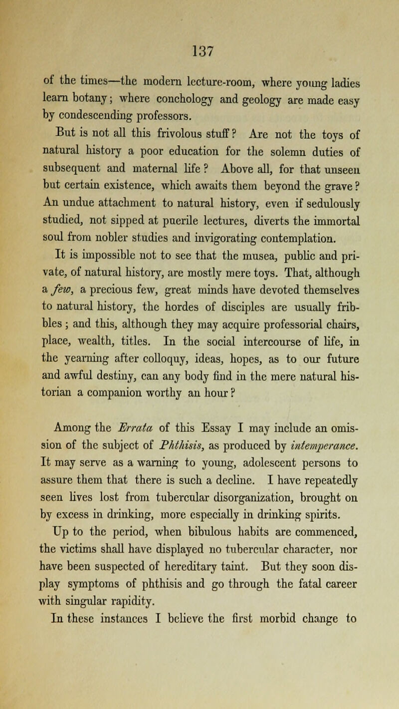 of the times—the modern lecture-room, where young ladies learn botany; where conchology and geology are made easy by condescending professors. But is not all this frivolous stuff? Are not the toys of natural history a poor education for the solemn duties of subsequent and maternal life ? Above all, for that unseen but certain existence, which awaits them beyond the grave ? An undue attachment to natural history, even if sedulously studied, not sipped at puerile lectures, diverts the immortal soul from nobler studies and invigorating contemplation. It is impossible not to see that the musea, public and pri- vate, of natural history, are mostly mere toys. That, although a few, a precious few, great minds have devoted themselves to natural history, the hordes of disciples are usually frib- bles ; and this, although they may acquire professorial chairs, place, wealth, titles. In the social intercourse of life, in the yearning after colloquy, ideas, hopes, as to our future and awful destiny, can any body find in the mere natural his- torian a companion worthy an hour ? Among the 'Errata of this Essay I may include an omis- sion of the subject of Phthisis, as produced by intemperance. It may serve as a warning to young, adolescent persons to assure them that there is such a decline. I have repeatedly seen lives lost from tubercular disorganization, brought on by excess in drinking, more especially in drinking spirits. Up to the period, when bibulous habits are commenced, the victims shall have displayed no tubercular character, nor have been suspected of hereditary taint. But they soon dis- play symptoms of phthisis and go through the fatal career with singular rapidity. In these instances I believe the first morbid change to