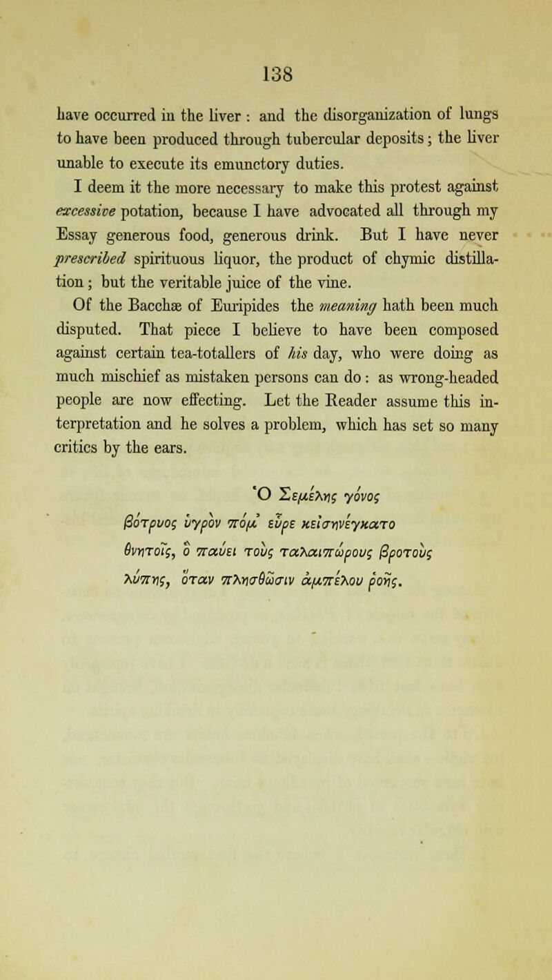 have occurred iu the liver : and the disorganization of lungs to have been produced through tubercular deposits; the liver unable to execute its emunctory duties. I deem it the more necessary to make this protest against excessive potation, because I have advocated all through my Essay generous food, generous drink. But I have never prescribed spirituous liquor, the product of chymic distilla- tion ; but the veritable juice of the vine. Of the Bacchae of Euripides the meaning hath been much disputed. That piece I believe to have been composed against certain tea-totallers of his day, who were doing as much mischief as mistaken persons can do: as wrong-headed people are now effecting. Let the Reader assume this in- terpretation and he solves a problem, which has set so many critics by the ears. 'O Se^ePujs yovos 0orpuo; bypov tto/x tips Kdanveyxaro 6vmo7;, b Travst rout; rahaiTrcopou; @poTobg XwrriS, brav ttXwSHitiv a/ms^ou pons.
