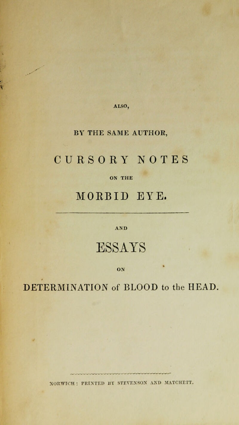ALSO, BY THE SAME AUTHOR, CURSORY NOTES ON THE MORBID EYE. AND ESSAYS ON DETERMINATION of BLOOD to the HEAD. NORWICH : PRINTED liY STFVUXSON AND JIATCIIETT.