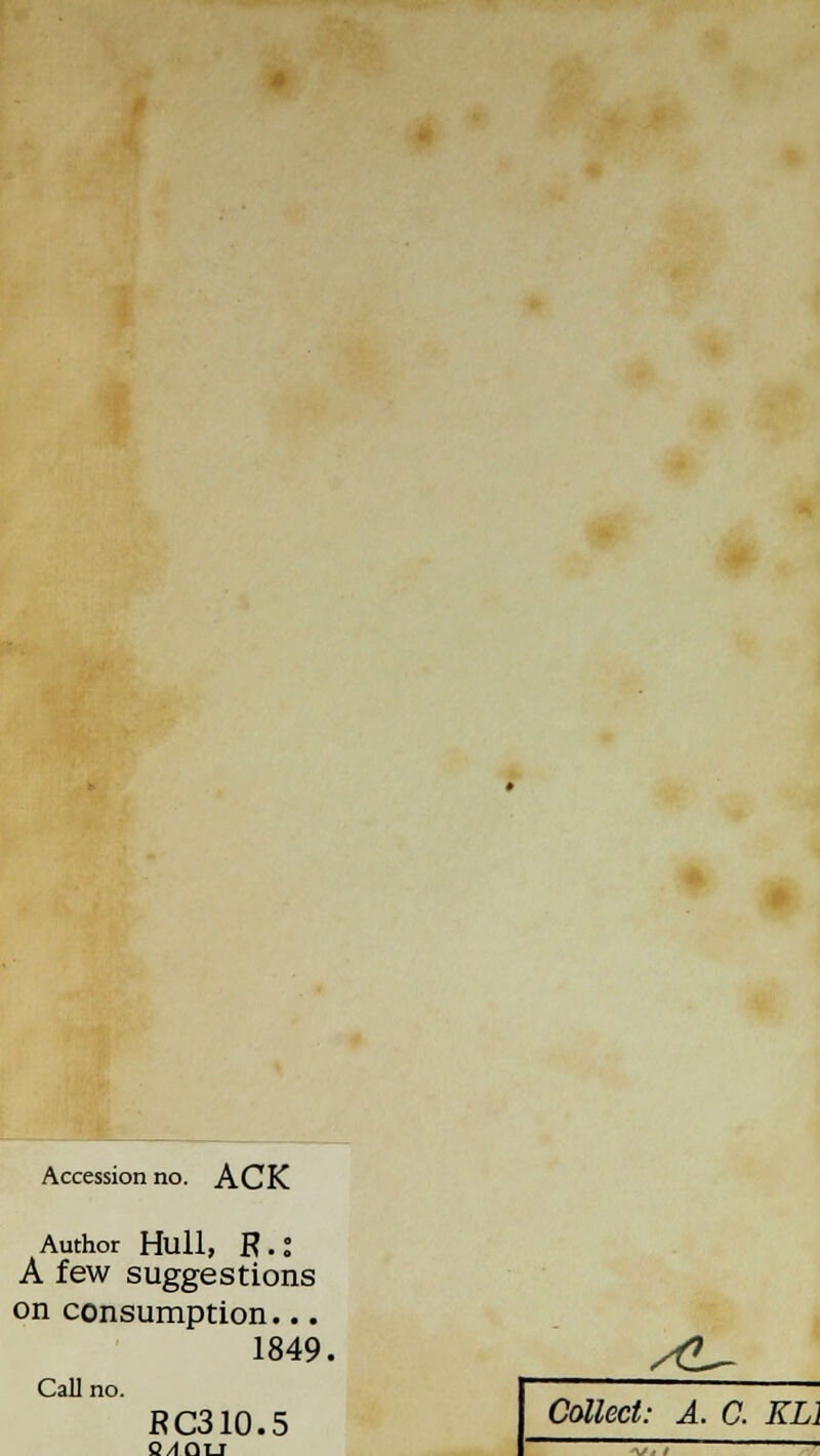 Accession no. ACK Author Hull, R. J A few suggestions on consumption... 1849. /£_ Call no. RC310.5 C/IOTJ Collect: A. C. KL1