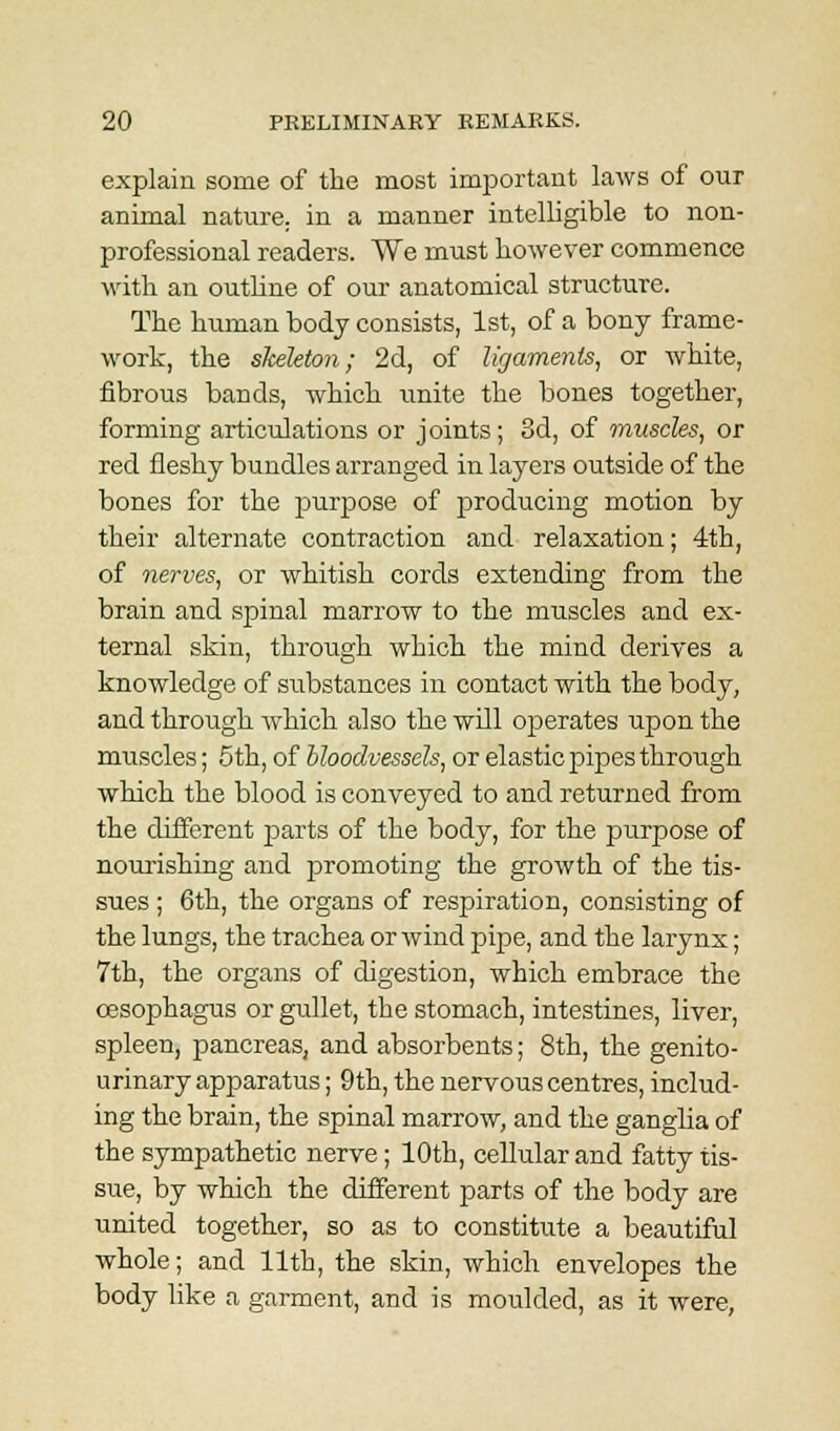 explain some of the most important laws of our animal nature, in a manner intelligible to non- professional readers. We must however commence with an outline of our anatomical structure. The human body consists, 1st, of a bony frame- work, the skeleton; 2d, of ligaments, or white, fibrous bands, which unite the bones together, forming articulations or joints; 3d, of muscles, or red fleshy bundles arranged in layers outside of the bones for the purpose of producing motion by their alternate contraction and relaxation; 4th, of nerves, or whitish cords extending from the brain and spinal marrow to the muscles and ex- ternal skin, through which the mind derives a knowledge of substances in contact with the body, and through which also the will operates upon the muscles; 5th, of bloodvessels, or elastic pipes through which the blood is conveyed to and returned from the different parts of the body, for the purpose of nourishing and promoting the growth of the tis- sues ; 6th, the organs of respiration, consisting of the lungs, the trachea or wind pipe, and the larynx; 7th, the organs of digestion, which embrace the oesophagus or gullet, the stomach, intestines, liver, spleen, pancreas, and absorbents; 8th, the genito- urinary apparatus ; 9th, the nervous centres, includ- ing the brain, the spinal marrow, and the ganglia of the sympathetic nerve; 10th, cellular and fatty tis- sue, by which the different parts of the body are united together, so as to constitute a beautiful whole; and 11th, the skin, which envelopes the body like a garment, and is moulded, as it were,