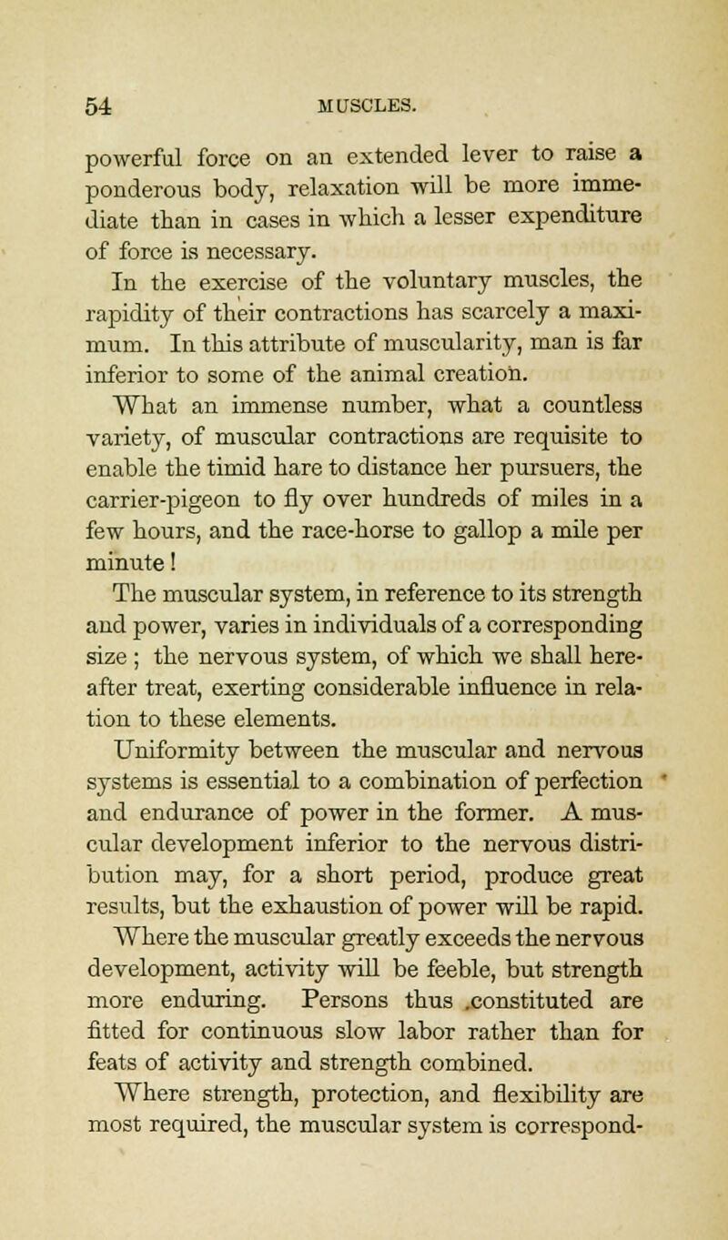 powerful force on an extended lever to raise a ponderous body, relaxation will be more imme- diate than in cases in which a lesser expenditure of force is necessary. In the exercise of the voluntary muscles, the rapidity of their contractions has scarcely a maxi- mum. In this attribute of muscularity, man is far inferior to some of the animal creation. What an immense number, what a countless variety, of muscular contractions are requisite to enable the timid hare to distance her pursuers, the carrier-pigeon to fly over hundreds of miles in a few hours, and the race-horse to gallop a mile per minute! The muscular system, in reference to its strength and power, varies in individuals of a corresponding size ; the nervous system, of which we shall here- after treat, exerting considerable influence in rela- tion to these elements. Uniformity between the muscular and nervous systems is essential to a combination of perfection and endurance of power in the former. A mus- cular development inferior to the nervous distri- bution may, for a short period, produce great results, but the exhaustion of power will be rapid. Where the muscular greatly exceeds the nervous development, activity will be feeble, but strength more enduring. Persons thus .constituted are fitted for continuous slow labor rather than for feats of activity and strength combined. Where strength, protection, and flexibility are most required, the muscular system is correspond-