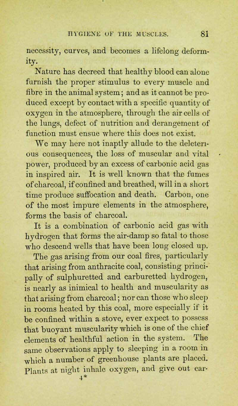necessity, carves, and becomes a lifelong deform- ity. Nature has decreed that healthy blood can alone furnish the proper stimulus to every muscle and fibre in the animal system; and as it cannot be pro- duced except by contact with a specific quantity of oxygen in the atmosphere, through the air cells of the lungs, defect of nutrition and derangement of function must ensue where this does not exist. We may here not inaptly allude to the deleteri- ous consequences, the loss of muscular and vital power, produced by an excess of carbonic acid gas in inspired air. It is well known that the fumes of charcoal, if confined and breathed, will in a short time produce suffocation and death. Carbon, one of the most impure elements in the atmosphere, forms the basis of charcoal. It is a combination of carbonic acid gas with hydrogen that forms the air-damp so fatal to those who descend wells that have been long closed up. The gas arising from our coal fires, particularly that arising from anthracite coal, consisting princi- pally of sulphuretted and carburetted hydrogen, is nearly as inimical to health and muscularity as that arising from charcoal; nor can those who sleep in rooms heated by this coal, more especially if it be confined within a stove, ever expect to possess that buoyant muscularity which is one of the chief elements of healthful action in the system. The same observations apply to sleeping in a room in which a number of greenhouse plants are placed. Plants at night inhale oxygen, and give out car- 4*