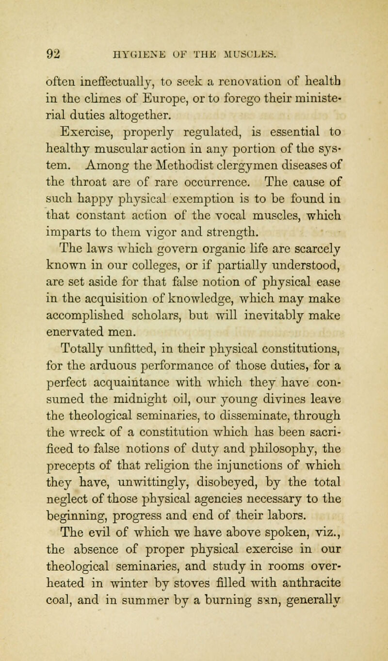often ineffectually, to seek a renovation of health in the climes of Europe, or to forego their ministe- rial duties altogether. Exercise, properly regulated, is essential to healthy muscular action in any portion of the sys- tem. Among the Methodist clergymen diseases of the throat are of rare occurrence. The cause of such happy physical exemption is to be found in that constant action of the vocal muscles, which imparts to them vigor and strength. The laws which govern organic life are scarcely known in our colleges, or if partially understood, are set aside for that false notion of physical ease in the acquisition of knowledge, which may make accomplished scholars, but will inevitably make enervated men. Totally unfitted, in their physical constitutions, for the arduous performance of those duties, for a perfect acquaintance with which they have con- sumed the midnight oil, our young divines leave the theological seminaries, to disseminate, through the wreck of a constitution which has been sacri- ficed to false notions of duty and philosophy, the precepts of that religion the injunctions of which they have, unwittingly, disobeyed, by the total neglect of those physical agencies necessary to the beginning, progress and end of their labors. The evil of which we have above spoken, viz., the absence of proper physical exercise in our theological seminaries, and study in rooms over- heated in winter by stoves filled ■with anthracite coal, and in summer by a burning snn, generally