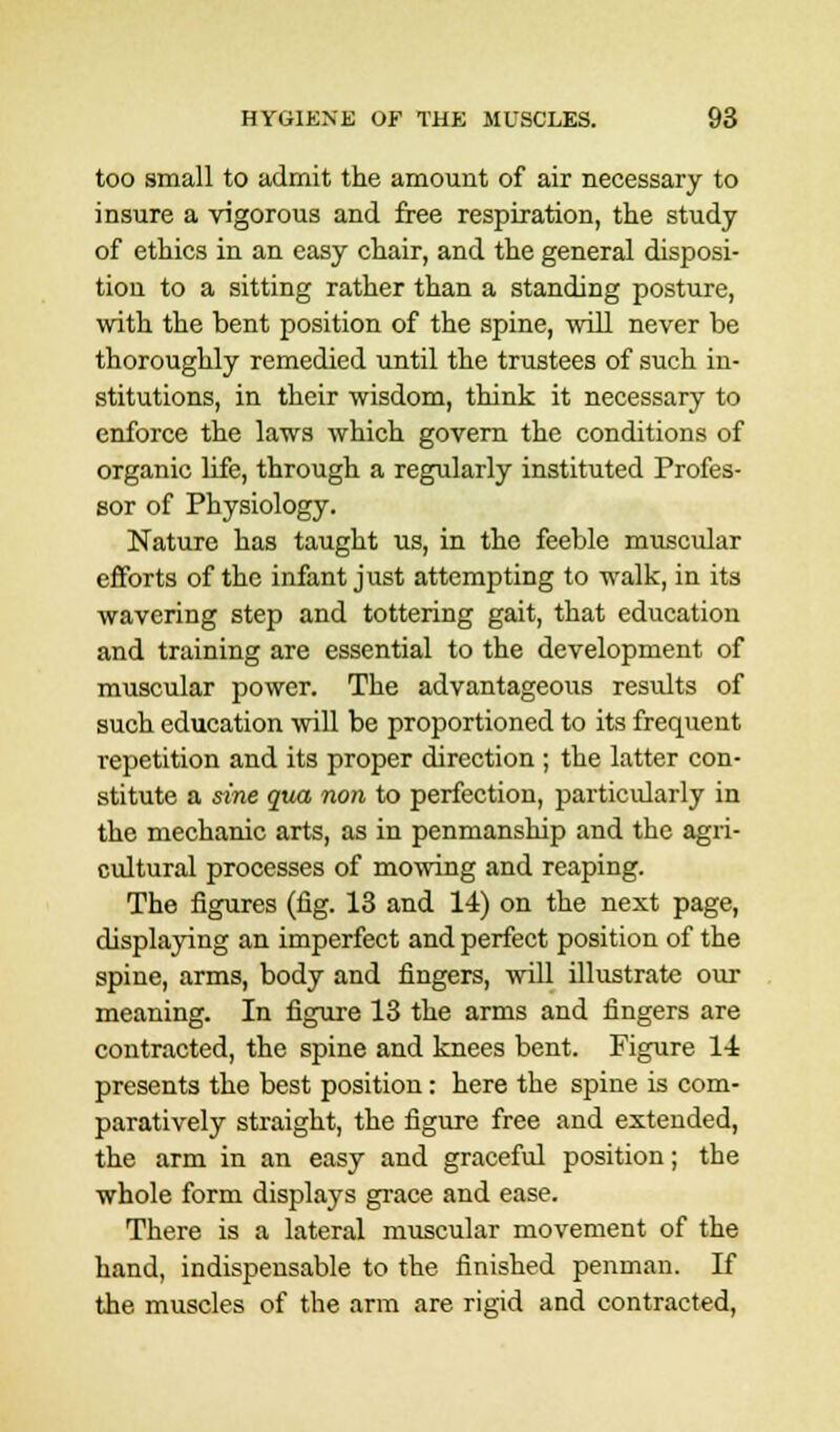 too small to admit the amount of air necessary to insure a vigorous and free respiration, the study of ethics in an easy chair, and the general disposi- tion to a sitting rather than a standing posture, with the bent position of the spine, -will never be thoroughly remedied until the trustees of such in- stitutions, in their wisdom, think it necessary to enforce the laws which govern the conditions of organic life, through a regularly instituted Profes- sor of Physiology. Nature has taught us, in the feeble muscular efforts of the infant just attempting to walk, in its wavering step and tottering gait, that education and training are essential to the development of muscular power. The advantageous results of such education will be proportioned to its frequent repetition and its proper direction ; the latter con- stitute a sine qua non to perfection, particularly in the mechanic arts, as in penmanship and the agri- cultural processes of mowing and reaping. The figures (fig. 13 and 14) on the next page, displaying an imperfect and perfect position of the spine, arms, body and fingers, will illustrate our meaning. In figure 13 the arms and fingers are contracted, the spine and knees bent. Figure 14 presents the best position: here the spine is com- paratively straight, the figure free and extended, the arm in an easy and graceful position; the whole form displays grace and ease. There is a lateral muscular movement of the hand, indispensable to the finished penman. If the muscles of the arm are rigid and contracted,