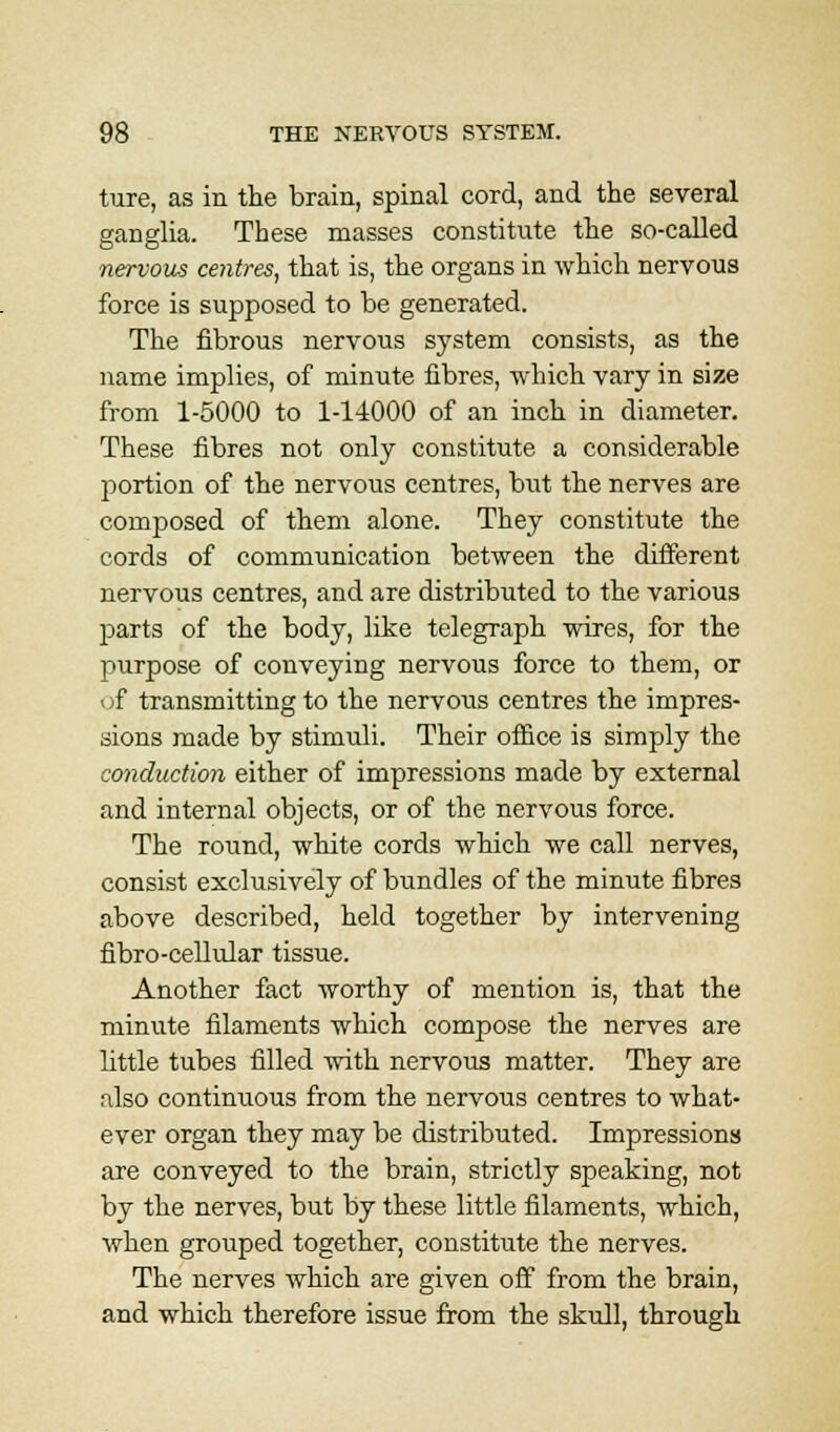 ture, as in the brain, spinal cord, and the several ganglia. These masses constitute the so-called nervous centres, that is, the organs in which nervous force is supposed to be generated. The fibrous nervous system consists, as the name implies, of minute fibres, which vary in size from 1-5000 to 1-14000 of an inch in diameter. These fibres not only constitute a considerable portion of the nervous centres, but the nerves are composed of them alone. They constitute the cords of communication between the different nervous centres, and are distributed to the various parts of the body, like telegraph wires, for the purpose of conveying nervous force to them, or of transmitting to the nervous centres the impres- sions made by stimuli. Their office is simply the conduction either of impressions made by external and internal objects, or of the nervous force. The round, white cords which we call nerves, consist exclusively of bundles of the minute fibres above described, held together by intervening fibro-cellular tissue. Another fact worthy of mention is, that the minute filaments which compose the nerves are little tubes filled with nervous matter. They are also continuous from the nervous centres to what- ever organ they may be distributed. Impressions are conveyed to the brain, strictly speaking, not by the nerves, but by these little filaments, which, when grouped together, constitute the nerves. The nerves which are given off from the brain, and which therefore issue from the skull, through