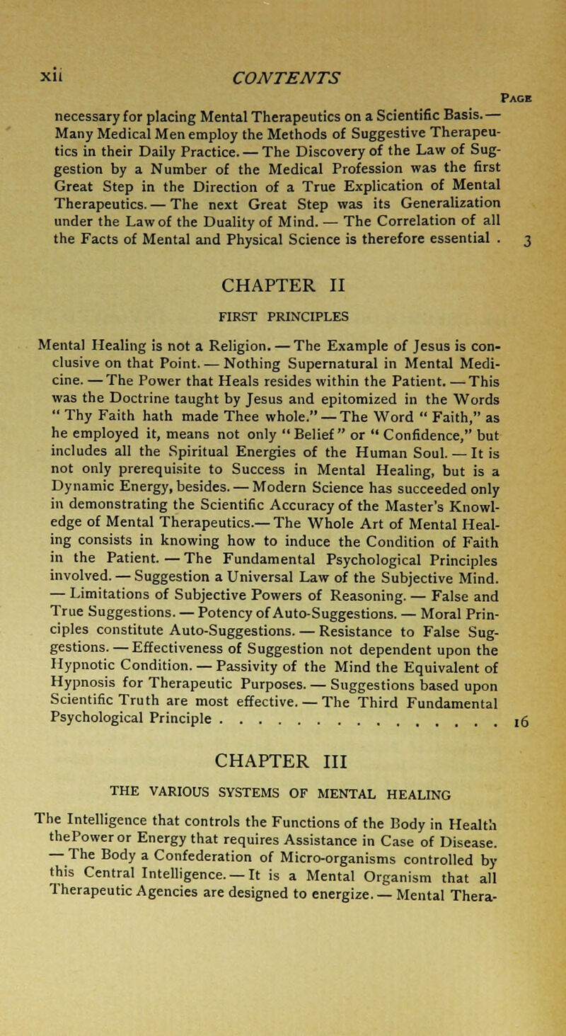 xi i CONTENTS Page necessary for placing Mental Therapeutics on a Scientific Basis.— Many Medical Men employ the Methods of Suggestive Therapeu- tics in their Daily Practice. — The Discovery of the Law of Sug- gestion by a Number of the Medical Profession was the first Great Step in the Direction of a True Explication of Mental Therapeutics. — The next Great Step was its Generalization under the Law of the Duality of Mind. — The Correlation of all the Facts of Mental and Physical Science is therefore essential . 3 CHAPTER II FIRST PRINCIPLES Mental Healing is not a Religion. — The Example of Jesus is con- clusive on that Point. — Nothing Supernatural in Mental Medi- cine. — The Power that Heals resides within the Patient. —This was the Doctrine taught by Jesus and epitomized in the Words  Thy Faith hath made Thee whole. — The Word  Faith, as he employed it, means not only Belief or  Confidence, but includes all the Spiritual Energies of the Human Soul.— It is not only prerequisite to Success in Mental Healing, but is a Dynamic Energy, besides. — Modern Science has succeeded only in demonstrating the Scientific Accuracy of the Master's Knowl- edge of Mental Therapeutics.—The Whole Art of Mental Heal- ing consists in knowing how to induce the Condition of Faith in the Patient. — The Fundamental Psychological Principles involved. — Suggestion a Universal Law of the Subjective Mind. — Limitations of Subjective Powers of Reasoning. — False and True Suggestions. — Potency of Auto-Suggestions. — Moral Prin- ciples constitute Auto-Suggestions. — Resistance to False Sug- gestions.— Effectiveness of Suggestion not dependent upon the Hypnotic Condition. — Passivity of the Mind the Equivalent of Hypnosis for Therapeutic Purposes. — Suggestions based upon Scientific Truth are most effective. — The Third Fundamental Psychological Principle t(j CHAPTER III THE VARIOUS SYSTEMS OF MENTAL HEALING The Intelligence that controls the Functions of the Body in Health thePoweror Energy that requires Assistance in Case of Disease. — The Body a Confederation of Micro-organisms controlled by this Central Intelligence. —It is a Mental Organism that all Therapeutic Agencies are designed to energize. — Mental Thera-