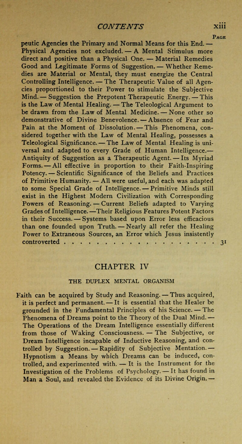 Page peutic Agencies the Primary and Normal Means for this End. — Physical Agencies not excluded. — A Mental Stimulus more direct and positive than a Physical One. — Material Remedies Good and Legitimate Forms of Suggestion. — Whether Reme- dies are Material or Mental, they must energize the Central Controlling Intelligence. — The Therapeutic Value of all Agen- cies proportioned to their Power to stimulate the Subjective Mind.— Suggestion the Prepotent Therapeutic Energy. — This is the Law of Mental Healing. — The Teleological Argument to be drawn from the Law of Mental Medicine. — None other so demonstrative of Divine Benevolence. — Absence of Fear and Pain at the Moment of Dissolution. — This Phenomena, con- sidered together with the Law of Mental Healing, possesses a Teleological Significance. — The Law of Mental Healing is uni- versal and adapted to every Grade of Human Intelligence.— Antiquity of Suggestion as a Therapeutic Agent. — Its Myriad Forms. — All effective in proportion to their Faith-Inspiring Potency. — Scientific Significance of the Beliefs and Practices of Primitive Humanity. — All were useful, and each was adapted to some Special Grade of Intelligence. — Primitive Minds still exist in the Highest Modern Civilization with Corresponding Powers of Reasoning. — Current Beliefs adapted to Varying Grades of Intelligence.—Their Religious Features Potent Factors in their Success. — Systems based upon Error less efficacious than one founded upon Truth. — Nearly all refer the Healing Power to Extraneous Sources, an Error which Jesus insistently controverted 31 CHAPTER IV THE DUPLEX MENTAL ORGANISM Faith can be acquired by Study and Reasoning. — Thus acquired, it is perfect and permanent. — It is essential that the Healer be grounded in the Fundamental Principles of his Science. — The Phenomena of Dreams point to the Theory of the Dual Mind.— The Operations of the Dream Intelligence essentially different from those of Waking Consciousness. — The Subjective, or Dream Intelligence incapable of Inductive Reasoning, and con- trolled by Suggestion. — Rapidity of Subjective Mentation.— Hypnotism a Means by which Dreams can be induced, con- trolled, and experimented with. — It is the Instrument for the Investigation of the Problems of Psychology. — It has found in Man a Soul, and revealed the Evidence of its Divine Origin. —